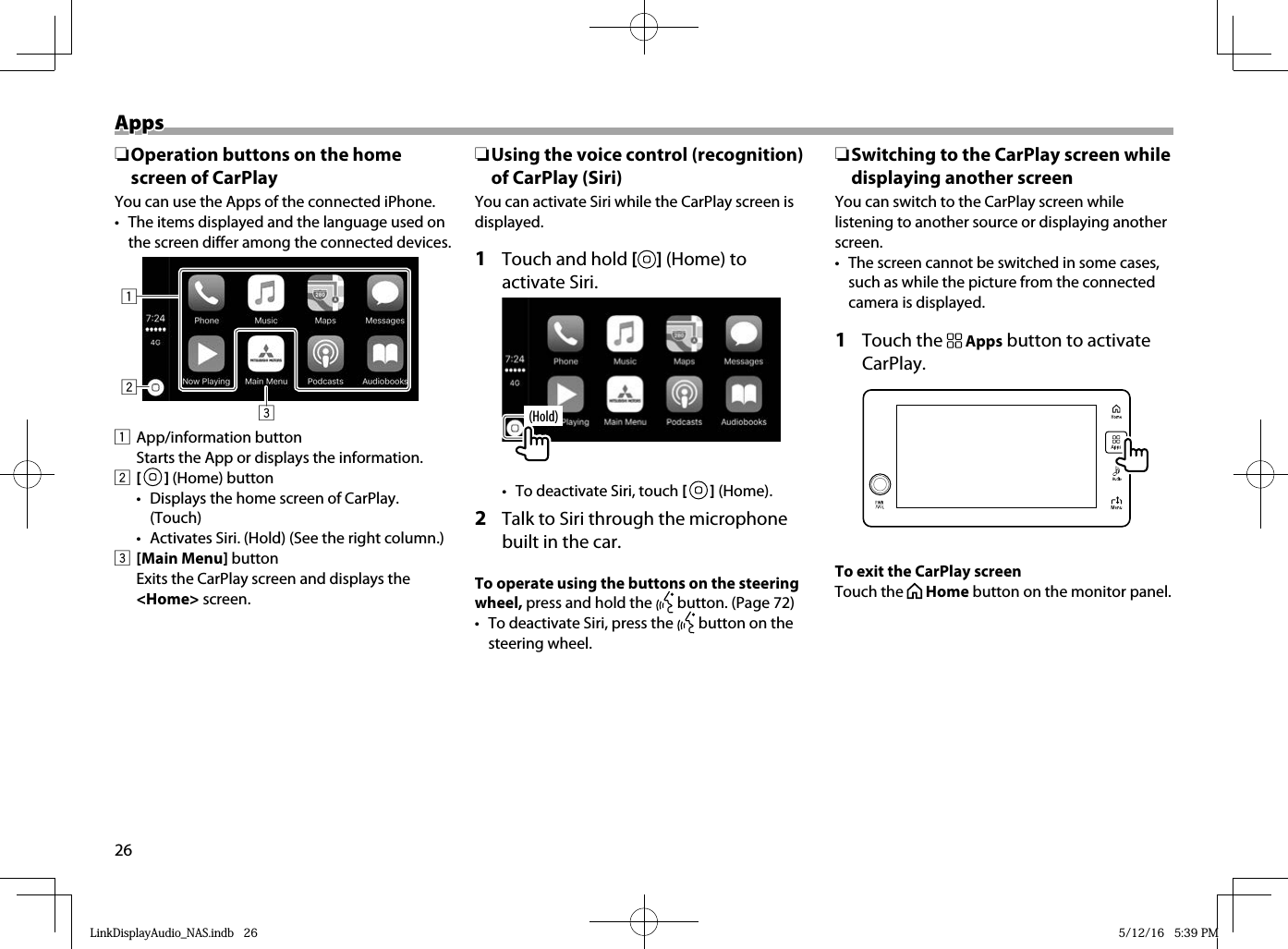 26AppsApps ❏ Operation buttons on the home screen of CarPlayYou can use the Apps of the connected iPhone.•  The items displayed and the language used on the screen differ among the connected devices.3121 App/information button  Starts the App or displays the information.2 [   ] (Home) button•  Displays the home screen of CarPlay. (Touch)•  Activates Siri. (Hold) (See the right column.)3 [Main Menu] button  Exits the CarPlay screen and displays the &lt;Home&gt; screen. ❏ Using the voice control (recognition) of CarPlay (Siri)You can activate Siri while the CarPlay screen is displayed.1  Touch and hold [ ] (Home) to activate Siri.(Hold)•  To deactivate Siri, touch [   ] (Home).2  Talk to Siri through the microphone built in the car.To operate using the buttons on the steering wheel, press and hold the   button. (Page 72)•  To deactivate Siri, press the   button on the steering wheel. ❏ Switching to the CarPlay screen while displaying another screenYou can switch to the CarPlay screen while listening to another source or displaying another screen.•  The screen cannot be switched in some cases, such as while the picture from the connected camera is displayed.1 Touch the   Apps button to activate CarPlay.To exit the CarPlay screenTouch the   Home button on the monitor panel.LinkDisplayAudio_NAS.indb   26LinkDisplayAudio_NAS.indb   26 5/12/16   5:39 PM5/12/16   5:39 PM