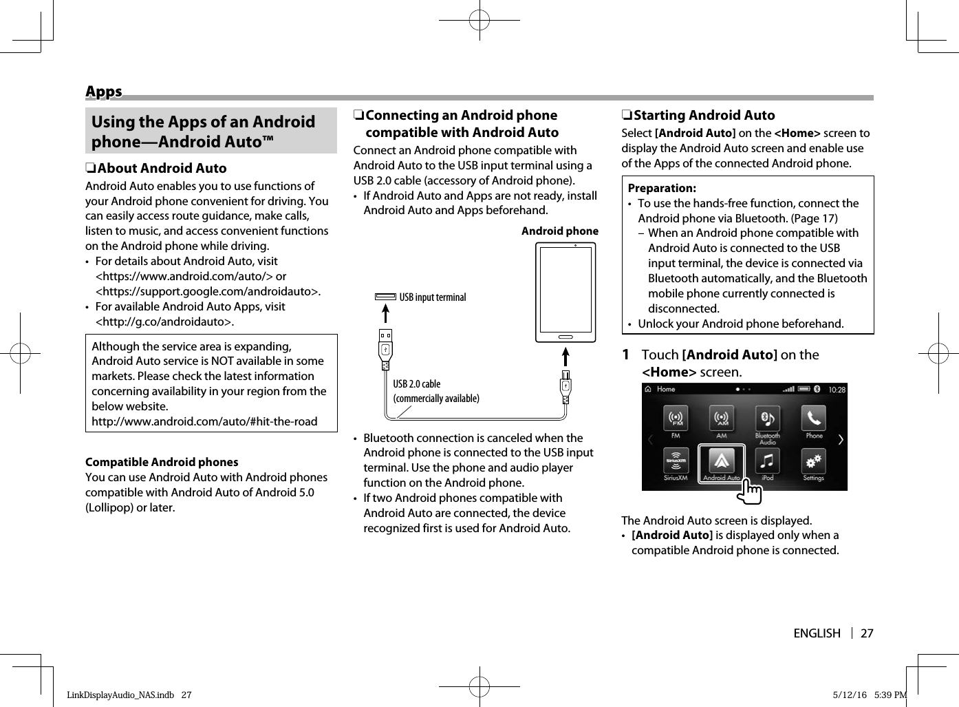 ENGLISH 27AppsApps Using the Apps of an Android phone—Android Auto™ ❏ About Android AutoAndroid Auto enables you to use functions of your Android phone convenient for driving. You can easily access route guidance, make calls, listen to music, and access convenient functions on the Android phone while driving.•  For details about Android Auto, visit &lt;https://www.android.com/auto/&gt; or &lt;https://support.google.com/androidauto&gt;.•  For available Android Auto Apps, visit &lt;http://g.co/androidauto&gt;.Although the service area is expanding, Android Auto service is NOT available in some markets. Please check the latest information concerning availability in your region from the below website.http://www.android.com/auto/#hit-the-road Compatible Android phonesYou can use Android Auto with Android phones compatible with Android Auto of Android 5.0 (Lollipop) or later. ❏ Connecting an Android phone compatible with Android AutoConnect an Android phone compatible withAndroid Auto to the USB input terminal using a USB 2.0 cable (accessory of Android phone).•  If Android Auto and Apps are not ready, install Android Auto and Apps beforehand.USB input terminalUSB 2.0 cable (commercially available)Android phone•  Bluetooth connection is canceled when the Android phone is connected to the USB input terminal. Use the phone and audio player function on the Android phone.•  If two Android phones compatible with Android Auto are connected, the device recognized first is used for Android Auto. ❏ Starting Android AutoSelect [Android Auto] on the &lt;Home&gt; screen to display the Android Auto screen and enable use of the Apps of the connected Android phone.Preparation:•  To use the hands-free function, connect the Android phone via Bluetooth. (Page 17) – When an Android phone compatible with Android Auto is connected to the USB input terminal, the device is connected via Bluetooth automatically, and the Bluetooth mobile phone currently connected is disconnected.•  Unlock your Android phone beforehand.1 Touch [Android Auto] on the &lt;Home&gt; screen.The Android Auto screen is displayed.•  [Android Auto] is displayed only when a compatible Android phone is connected.LinkDisplayAudio_NAS.indb   27LinkDisplayAudio_NAS.indb   27 5/12/16   5:39 PM5/12/16   5:39 PM