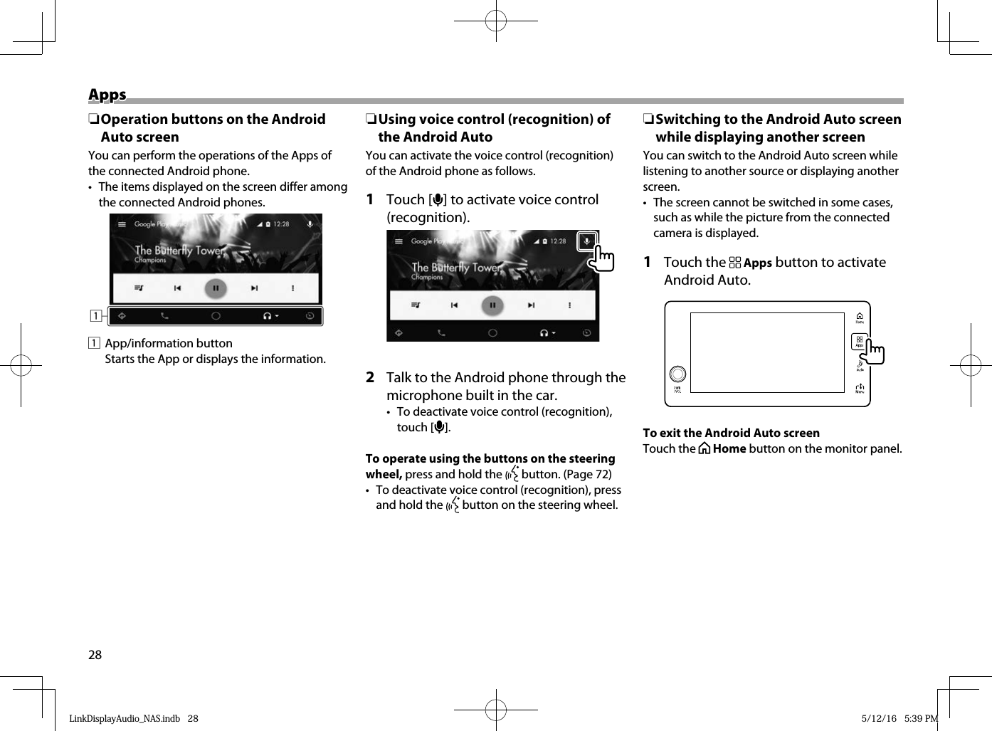 28AppsApps ❏Operation buttons on the Android Auto screenYou can perform the operations of the Apps of the connected Android phone.•  The items displayed on the screen differ among the connected Android phones.11 App/information button  Starts the App or displays the information. ❏ Using voice control (recognition) of the Android AutoYou can activate the voice control (recognition) of the Android phone as follows.1 Touch [  ] to activate voice control (recognition).2  Talk to the Android phone through the microphone built in the car.•  To deactivate voice control (recognition), touch [   ].To operate using the buttons on the steering wheel, press and hold the   button. (Page 72)•  To deactivate voice control (recognition), press and hold the   button on the steering wheel. ❏ Switching to the Android Auto screen while displaying another screenYou can switch to the Android Auto screen while listening to another source or displaying another screen.•  The screen cannot be switched in some cases, such as while the picture from the connected camera is displayed.1 Touch the   Apps button to activate Android Auto.To exit the Android Auto screenTouch the   Home button on the monitor panel.LinkDisplayAudio_NAS.indb   28LinkDisplayAudio_NAS.indb   28 5/12/16   5:39 PM5/12/16   5:39 PM