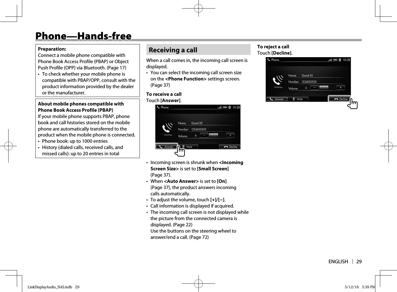 ENGLISH 29 Phone—Hands-free Phone—Hands-freePreparation:Connect a mobile phone compatible with Phone Book Access Profile (PBAP) or Object Push Profile (OPP) via Bluetooth. (Page 17)•  To check whether your mobile phone is compatible with PBAP/OPP, consult with the product information provided by the dealer or the manufacturer.About mobile phones compatible with Phone Book Access Profile (PBAP)If your mobile phone supports PBAP, phone book and call histories stored on the mobile phone are automatically transferred to the product when the mobile phone is connected.•  Phone book: up to 1000 entries•  History (dialed calls, received calls, and missed calls): up to 20 entries in totalReceiving a callWhen a call comes in, the incoming call screen is displayed.•  You can select the incoming call screen size on the &lt;Phone Function&gt; settings screen. (Page 37)To receive a callTouch [Answer].•  Incoming screen is shrunk when &lt;Incoming Screen Size&gt; is set to [Small Screen] (Page 37).• When &lt;Auto Answer&gt; is set to [On] (Page 37), the product answers incoming calls automatically.•  To adjust the volume, touch [+]/[−].•  Call information is displayed if acquired.•  The incoming call screen is not displayed while the picture from the connected camera is displayed. (Page 22)Use the buttons on the steering wheel to answer/end a call. (Page 72)To reject a callTouch [Decline].LinkDisplayAudio_NAS.indb   29LinkDisplayAudio_NAS.indb   29 5/12/16   5:39 PM5/12/16   5:39 PM