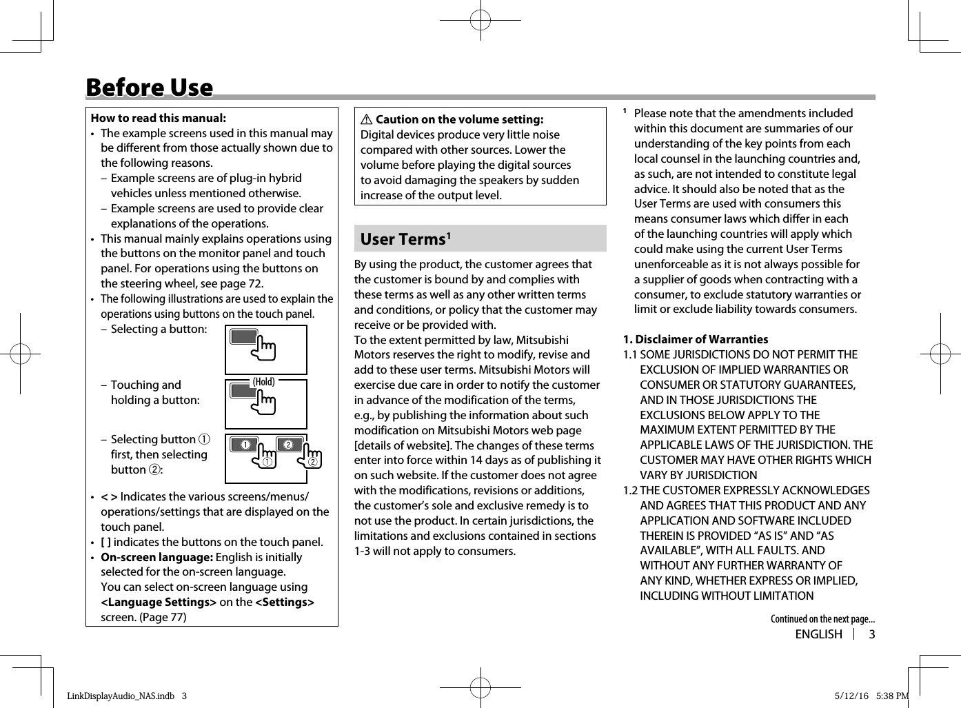 ENGLISH 3Before UseBefore UseHow to read this manual:•  The example screens used in this manual may be different from those actually shown due to the following reasons. – Example screens are of plug-in hybrid vehicles unless mentioned otherwise. – Example screens are used to provide clear explanations of the operations.•  This manual mainly explains operations using the buttons on the monitor panel and touch panel. For operations using the buttons on the steering wheel, see page 72.•  The following illustrations are used to explain the operations using buttons on the touch panel. – Selecting a button: – Touching and holding a button: – Selecting button 1 first, then selecting button 2:(Hold)•  &lt; &gt; Indicates the various screens/menus/operations/settings that are displayed on the touch panel.•  [ ] indicates the buttons on the touch panel.•  On-screen language: English is initially selected for the on-screen language.You can select on-screen language using &lt;Language Settings&gt; on the &lt;Settings&gt; screen. (Page 77)V Caution on the volume setting:Digital devices produce very little noise compared with other sources. Lower the volume before playing the digital sources to avoid damaging the speakers by sudden increase of the output level.User Terms1By using the product, the customer agrees that the customer is bound by and complies with these terms as well as any other written terms and conditions, or policy that the customer may receive or be provided with.To the extent permitted by law, Mitsubishi Motors reserves the right to modify, revise and add to these user terms. Mitsubishi Motors will exercise due care in order to notify the customer in advance of the modification of the terms, e.g., by publishing the information about such modification on Mitsubishi Motors web page [details of website]. The changes of these terms enter into force within 14 days as of publishing it on such website. If the customer does not agree with the modifications, revisions or additions, the customer’s sole and exclusive remedy is to not use the product. In certain jurisdictions, the limitations and exclusions contained in sections 1-3 will not apply to consumers.1  Please note that the amendments included within this document are summaries of our understanding of the key points from each local counsel in the launching countries and, as such, are not intended to constitute legal advice. It should also be noted that as the User Terms are used with consumers this means consumer laws which differ in each of the launching countries will apply which could make using the current User Terms unenforceable as it is not always possible for a supplier of goods when contracting with a consumer, to exclude statutory warranties or limit or exclude liability towards consumers.1. Disclaimer of Warranties1.1 SOME JURISDICTIONS DO NOT PERMIT THE EXCLUSION OF IMPLIED WARRANTIES OR CONSUMER OR STATUTORY GUARANTEES, AND IN THOSE JURISDICTIONS THE EXCLUSIONS BELOW APPLY TO THE MAXIMUM EXTENT PERMITTED BY THE APPLICABLE LAWS OF THE JURISDICTION. THE CUSTOMER MAY HAVE OTHER RIGHTS WHICH VARY BY JURISDICTION 1.2 THE CUSTOMER EXPRESSLY ACKNOWLEDGES AND AGREES THAT THIS PRODUCT AND ANY APPLICATION AND SOFTWARE INCLUDED THEREIN IS PROVIDED “AS IS” AND “AS AVAILABLE”, WITH ALL FAULTS. AND WITHOUT ANY FURTHER WARRANTY OF ANY KIND, WHETHER EXPRESS OR IMPLIED, INCLUDING WITHOUT LIMITATION Continued on the next page...LinkDisplayAudio_NAS.indb   3LinkDisplayAudio_NAS.indb   3 5/12/16   5:38 PM5/12/16   5:38 PM