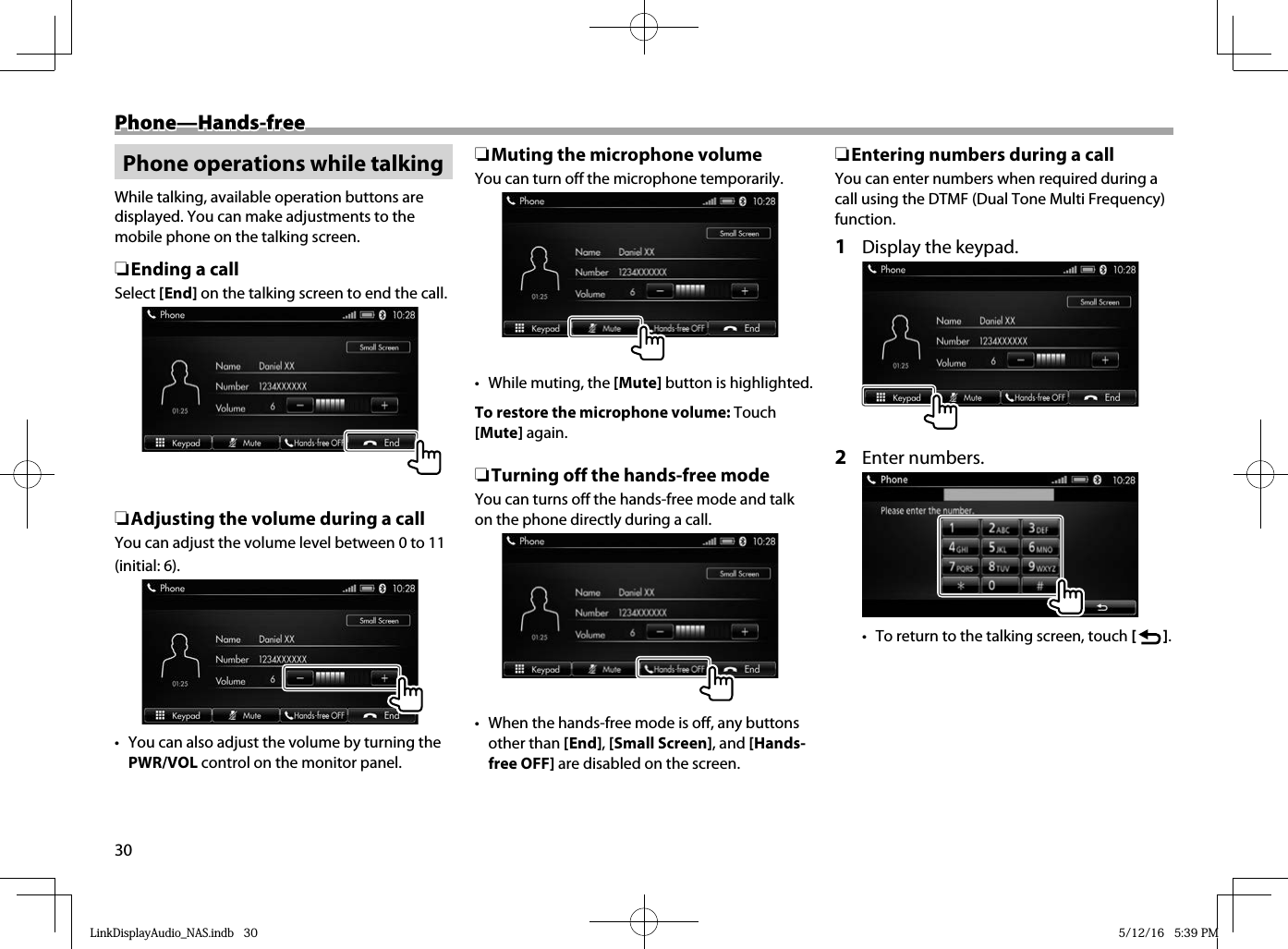 30 Phone—Hands-free Phone—Hands-freePhone operations while talkingWhile talking, available operation buttons are displayed. You can make adjustments to the mobile phone on the talking screen. ❏Ending a callSelect [End] on the talking screen to end the call. ❏Adjusting the volume during a callYou can adjust the volume level between 0 to 11 (initial: 6). •  You can also adjust the volume by  turning the PWR/VOL control on the monitor panel. ❏Muting the microphone volumeYou can turn off the microphone temporarily.•  While muting, the [Mute] button is highlighted.To restore the microphone volume: Touch [Mute] again. ❏Turning off the hands-free modeYou can turns off the hands-free mode and talk on the phone directly during a call.•  When the hands-free mode is off, any buttons other than [End], [Small Screen], and [Hands-free OFF] are disabled on the screen. ❏Entering numbers during a callYou can enter numbers when required during a call using the DTMF (Dual Tone Multi Frequency) function.1  Display the keypad.2 Enter numbers.•  To return to the talking screen, touch [   ].LinkDisplayAudio_NAS.indb   30LinkDisplayAudio_NAS.indb   30 5/12/16   5:39 PM5/12/16   5:39 PM