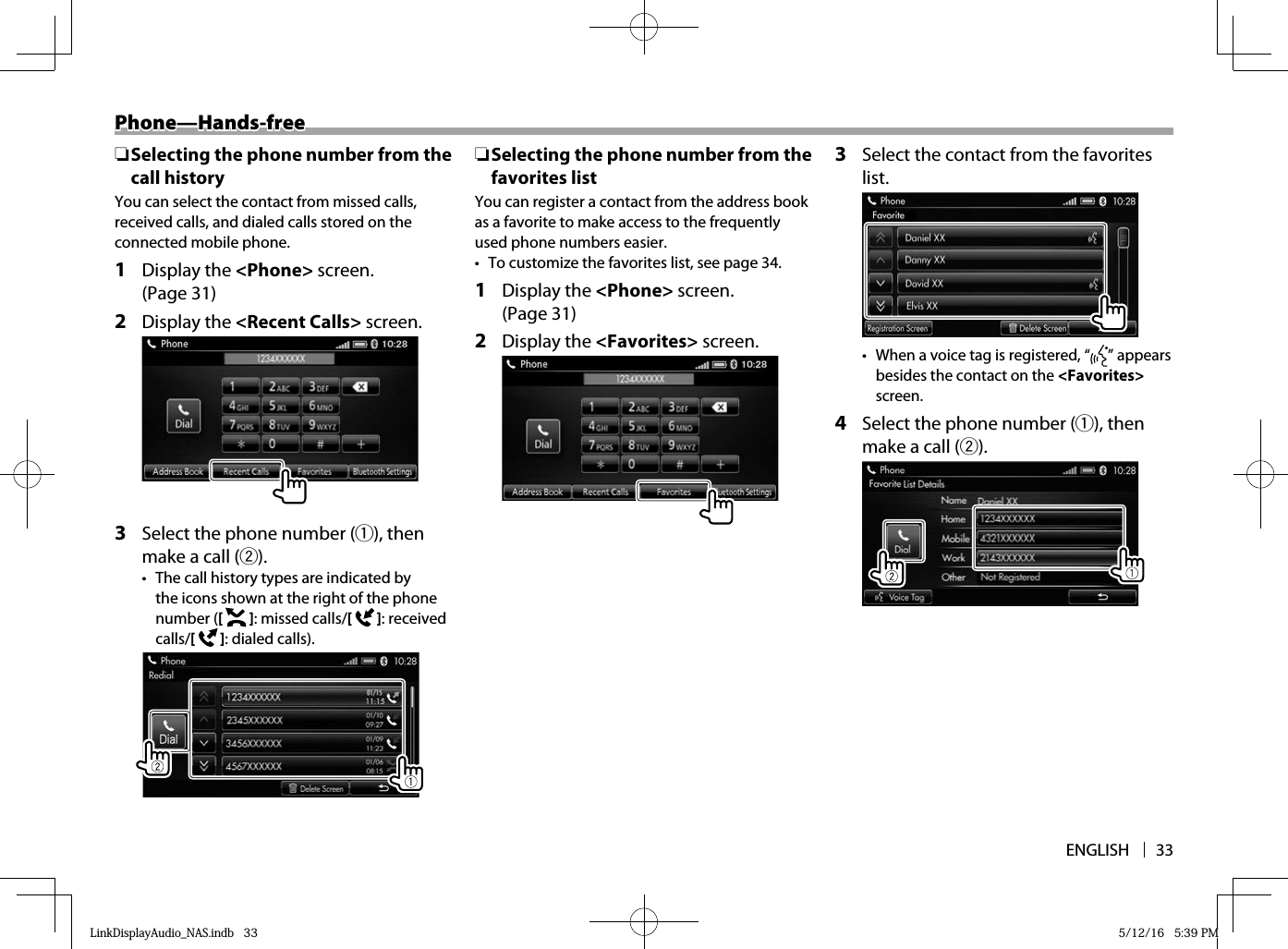 ENGLISH 33Phone—Hands-freePhone—Hands-free ❏ Selecting the phone number from the call historyYou can select the contact from missed calls, received calls, and dialed calls stored on the connected mobile phone.1 Display the &lt;Phone&gt; screen. (Page 31)2 Display the &lt;Recent Calls&gt; screen.3  Select the phone number (1), then make a call (2).•  The call history types are indicated by the icons shown at the right of the phone number ([   ]: missed calls/[   ] : received calls/[   ] : dialed calls). ❏ Selecting the phone number from the favorites listYou can register a contact from the address book as a favorite to make access to the frequently used phone numbers easier.•  To customize the favorites list, see page 34.1 Display the &lt;Phone&gt; screen. (Page 31)2 Display the &lt;Favorites &gt; screen.3  Select the contact from the favorites list.•  When a voice tag is registered, “ ” appears besides the contact on the &lt;Favorites&gt;  screen.4  Select the phone number (1), then make a call (2).LinkDisplayAudio_NAS.indb   33LinkDisplayAudio_NAS.indb   33 5/12/16   5:39 PM5/12/16   5:39 PM