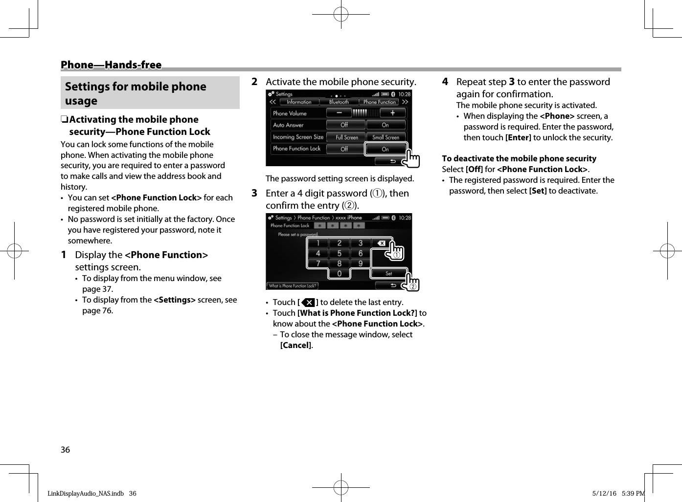 36Phone—Hands-freePhone—Hands-free Settings for mobile phone usage ❏ Activating the mobile phone security—Phone Function LockYou can lock some functions of the mobile phone. When activating the mobile phone security, you are required to enter a password to make calls and view the address book and history.•  You can set &lt;Phone Function Lock&gt; for each registered mobile phone.•  No password is set initially at the factory. Once you have registered your password, note it somewhere.1 Display the &lt;Phone Function&gt; settings screen.•  To display from the menu window, see page 37.•  To display from the &lt;Settings&gt; screen, see page 76.2  Activate the mobile phone security.  The password setting screen is displayed.3  Enter a 4 digit password (1), then confirm the entry (2).  • Touch [   ] to delete the last entry.• Touch [What is Phone Function Lock?] to know about the &lt;Phone Function Lock&gt;. – To close the message window, select [Cancel].4 Repeat step 3 to enter the password again for confirmation.The mobile phone security is activated. •  When displaying the &lt;Phone&gt; screen, a password is required. Enter the password, then touch [Enter] to unlock the security.To deactivate the mobile phone securitySelect [Off] for &lt;Phone Function Lock&gt;.•  The registered password is required. Enter the password, then select [Set] to deactivate.LinkDisplayAudio_NAS.indb   36LinkDisplayAudio_NAS.indb   36 5/12/16   5:39 PM5/12/16   5:39 PM