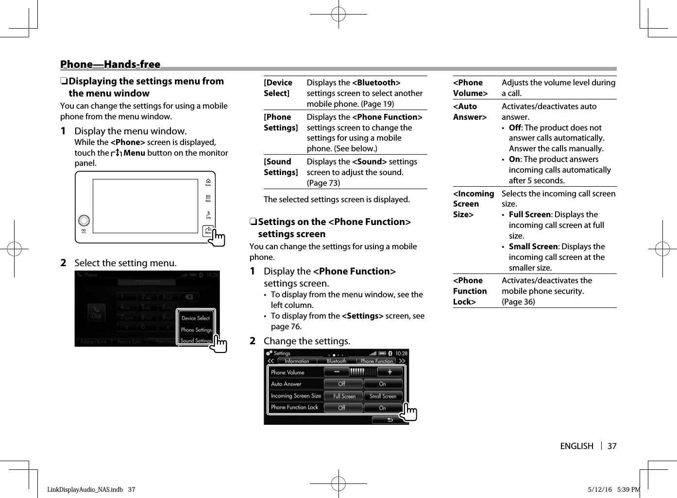 ENGLISH 37Phone—Hands-freePhone—Hands-free ❏ Displaying the settings menu from the menu windowYou can change the settings for using a mobile phone from the menu window.1  Display the menu window.While the &lt;Phone&gt; screen is displayed, touch the   Menu button on the monitor panel.  2  Select the setting menu.  [Device Select]Displays the &lt;Bluetooth&gt; settings screen to select another mobile phone. (Page 19)[Phone Settings]Displays the &lt;Phone Function&gt; settings screen to change the settings for using a mobile phone. (See below.)[Sound Settings]Displays the &lt;Sound&gt; settings screen to adjust the sound. (Page 73)The selected settings screen is displayed. ❏ Settings on the &lt;Phone Function&gt; settings screenYou can change the settings for using a mobile phone.1 Display the &lt;Phone Function&gt; settings screen.•  To display from the menu window, see the left column.•  To display from the &lt;Settings&gt; screen, see page 76.2  Change the settings.  &lt;Phone Volume&gt;Adjusts the volume level during a call.  &lt;Auto Answer&gt;Activates/deactivates auto answer.•  Off: The product does not answer calls automatically. Answer the calls manually.•  On: The product answers incoming calls automatically after 5 seconds. &lt;Incoming Screen Size&gt;Selects the incoming call screen size.•  Full Screen: Displays the incoming call screen at full size.•  Small Screen: Displays the incoming call screen at the smaller size.&lt;Phone Function Lock&gt;Activates/deactivates the mobile phone security. (Page 36)LinkDisplayAudio_NAS.indb   37LinkDisplayAudio_NAS.indb   37 5/12/16   5:39 PM5/12/16   5:39 PM