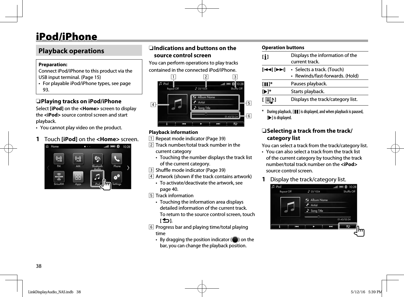 38 iPod/iPhone iPod/iPhonePlayback operationsPreparation:Connect iPod/iPhone to this product via the USB input terminal. (Page 15)•  For playable iPod/iPhone types, see page 93. ❏ Playing tracks on iPod/iPhoneSelect [iPod] on the &lt;Home&gt; screen to display the &lt;iPod&gt; source control screen and start playback.•  You cannot play video on the product.1 Touch [iPod] on the &lt;Home&gt; screen. ❏ Indications and buttons on the source control screenYou can perform operations to play tracks contained in the connected iPod/iPhone.123456Playback information1  Repeat mode indicator (Page 39)2  Track number/total track number in the current category•   Touching the number displays the track list of the current category.3  Shuffle mode indicator (Page 39)4  Artwork (shown if the track contains artwork)•  To activate/deactivate the artwork, see page 40.5 Track information•  Touching the information area displays detailed information of the current track. To return to the source control screen, touch [   ].6  Progress bar and playing time/total playing time•  By dragging the position indicator ( ) on the bar, you can change the playback position.Operation buttons[   ] Displays the information of the current track.[S] [T]•  Selects a track. (Touch)• Rewinds/fast-forwards. (Hold) [W]* Pauses playback.[I]* Starts playback.[  ]Displays the track/category list.*  During playback, [W] is displayed, and when playback is paused, [I] is displayed.  ❏ Selecting a track from the track/category listYou can select a track from the track/category list.•  You can also select a track from the track list of the current category by touching the track number/total track number on the &lt;iPod&gt; source control screen.1  Display the track/category list.LinkDisplayAudio_NAS.indb   38LinkDisplayAudio_NAS.indb   38 5/12/16   5:39 PM5/12/16   5:39 PM