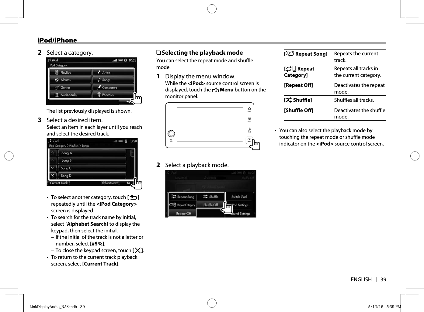 ENGLISH 39iPod/iPhoneiPod/iPhone2  Select a category.The list previously displayed is shown.3  Select a desired item.Select an item in each layer until you reach and select the desired track.•  To select another category, touch [   ] repeatedly until the &lt;iPod Category&gt; screen is displayed.•  To search for the track name by initial, select [Alphabet Search] to display the keypad, then select the initial. – If the initial of the track is not a letter or number, select [#$%]. – To close the keypad screen, touch [   ].•  To return to the current track playback screen, select [Current Track]. ❏ Selecting the playback modeYou can select the repeat mode and shuffle mode.1  Display the menu window.While the &lt;iPod&gt; source control screen is displayed, touch the   Menu button on the monitor panel.  2  Select a playback mode.[  Repeat Song] Repeats the current track.[ Repeat Category]Repeats all tracks in the current category.[Repeat Off] Deactivates the repeat mode.[ Shuffle] Shuffles all tracks.[Shuffle Off] Deactivates the shuffle mode.•  You can also select the playback mode by touching the repeat mode or shuffle mode indicator on the &lt;iPod&gt; source control screen.LinkDisplayAudio_NAS.indb   39LinkDisplayAudio_NAS.indb   39 5/12/16   5:39 PM5/12/16   5:39 PM