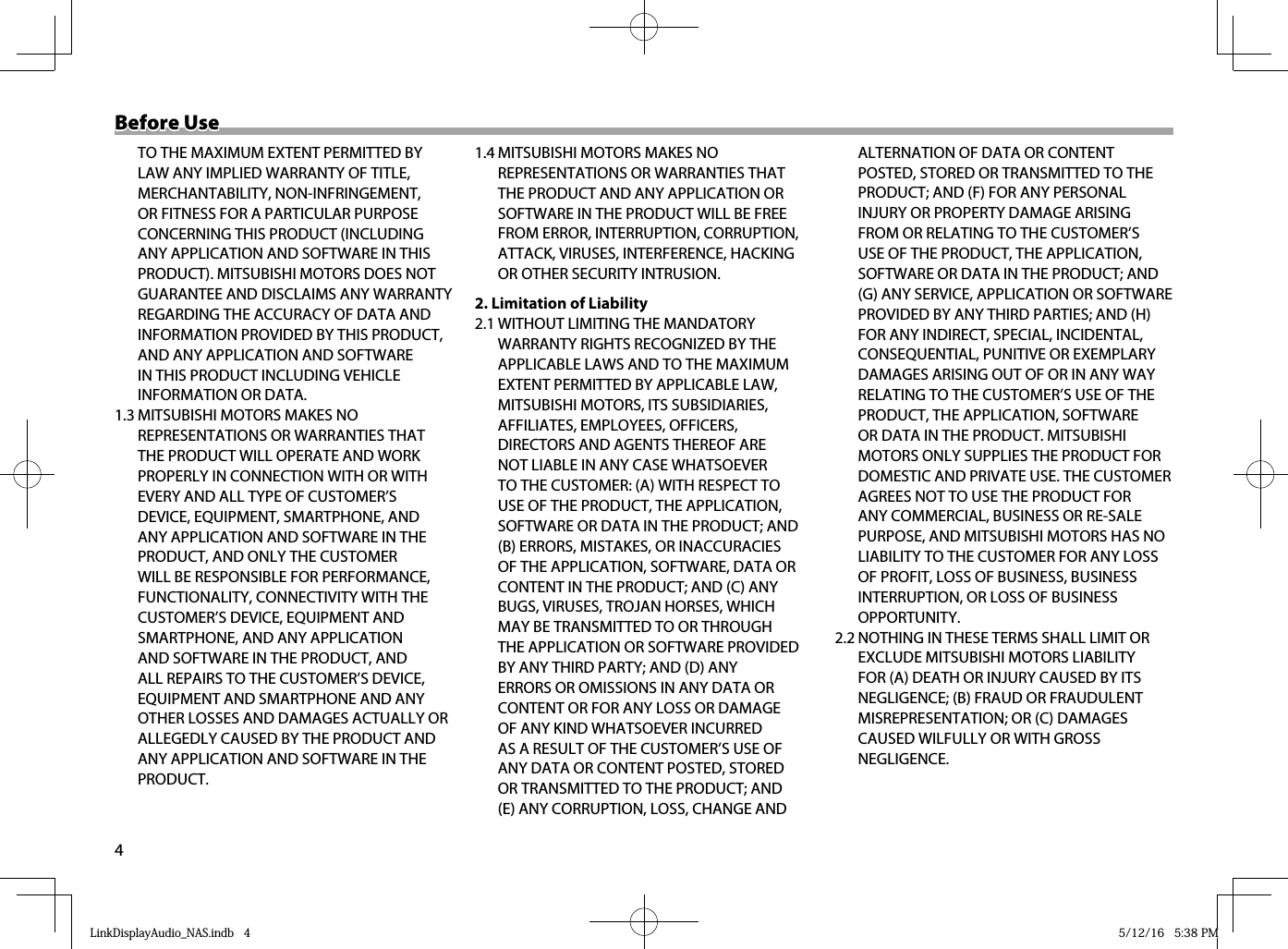 4Before UseBefore Use  TO THE MAXIMUM EXTENT PERMITTED BY LAW ANY IMPLIED WARRANTY OF TITLE, MERCHANTABILITY, NON-INFRINGEMENT, OR FITNESS FOR A PARTICULAR PURPOSE CONCERNING THIS PRODUCT (INCLUDING ANY APPLICATION AND SOFTWARE IN THIS PRODUCT). MITSUBISHI MOTORS DOES NOT GUARANTEE AND DISCLAIMS ANY WARRANTY REGARDING THE ACCURACY OF DATA AND INFORMATION PROVIDED BY THIS PRODUCT, AND ANY APPLICATION AND SOFTWARE IN THIS PRODUCT INCLUDING VEHICLE INFORMATION OR DATA. 1.3 MITSUBISHI MOTORS MAKES NO REPRESENTATIONS OR WARRANTIES THAT THE PRODUCT WILL OPERATE AND WORK PROPERLY IN CONNECTION WITH OR WITH EVERY AND ALL TYPE OF CUSTOMER’S DEVICE, EQUIPMENT, SMARTPHONE, AND ANY APPLICATION AND SOFTWARE IN THE PRODUCT, AND ONLY THE CUSTOMER WILL BE RESPONSIBLE FOR PERFORMANCE, FUNCTIONALITY, CONNECTIVITY WITH THE CUSTOMER’S DEVICE, EQUIPMENT AND SMARTPHONE, AND ANY APPLICATION AND SOFTWARE IN THE PRODUCT, AND ALL REPAIRS TO THE CUSTOMER’S DEVICE, EQUIPMENT AND SMARTPHONE AND ANY OTHER LOSSES AND DAMAGES ACTUALLY OR ALLEGEDLY CAUSED BY THE PRODUCT AND ANY APPLICATION AND SOFTWARE IN THE PRODUCT.1.4 MITSUBISHI MOTORS MAKES NO REPRESENTATIONS OR WARRANTIES THAT THE PRODUCT AND ANY APPLICATION OR SOFTWARE IN THE PRODUCT WILL BE FREE FROM ERROR, INTERRUPTION, CORRUPTION, ATTACK, VIRUSES, INTERFERENCE, HACKING OR OTHER SECURITY INTRUSION.2. Limitation of Liability2.1 WITHOUT LIMITING THE MANDATORY WARRANTY RIGHTS RECOGNIZED BY THE APPLICABLE LAWS AND TO THE MAXIMUM EXTENT PERMITTED BY APPLICABLE LAW, MITSUBISHI MOTORS, ITS SUBSIDIARIES, AFFILIATES, EMPLOYEES, OFFICERS, DIRECTORS AND AGENTS THEREOF ARE NOT LIABLE IN ANY CASE WHATSOEVER TO THE CUSTOMER: (A) WITH RESPECT TO USE OF THE PRODUCT, THE APPLICATION, SOFTWARE OR DATA IN THE PRODUCT; AND (B) ERRORS, MISTAKES, OR INACCURACIES OF THE APPLICATION, SOFTWARE, DATA OR CONTENT IN THE PRODUCT; AND (C) ANY BUGS, VIRUSES, TROJAN HORSES, WHICH MAY BE TRANSMITTED TO OR THROUGH THE APPLICATION OR SOFTWARE PROVIDED BY ANY THIRD PARTY; AND (D) ANY ERRORS OR OMISSIONS IN ANY DATA OR CONTENT OR FOR ANY LOSS OR DAMAGE OF ANY KIND WHATSOEVER INCURRED AS A RESULT OF THE CUSTOMER’S USE OF ANY DATA OR CONTENT POSTED, STORED OR TRANSMITTED TO THE PRODUCT; AND (E) ANY CORRUPTION, LOSS, CHANGE AND ALTERNATION OF DATA OR CONTENT POSTED, STORED OR TRANSMITTED TO THE PRODUCT; AND (F) FOR ANY PERSONAL INJURY OR PROPERTY DAMAGE ARISING FROM OR RELATING TO THE CUSTOMER’S USE OF THE PRODUCT, THE APPLICATION, SOFTWARE OR DATA IN THE PRODUCT; AND (G) ANY SERVICE, APPLICATION OR SOFTWARE PROVIDED BY ANY THIRD PARTIES; AND (H) FOR ANY INDIRECT, SPECIAL, INCIDENTAL, CONSEQUENTIAL, PUNITIVE OR EXEMPLARY DAMAGES ARISING OUT OF OR IN ANY WAY RELATING TO THE CUSTOMER’S USE OF THE PRODUCT, THE APPLICATION, SOFTWARE OR DATA IN THE PRODUCT. MITSUBISHI MOTORS ONLY SUPPLIES THE PRODUCT FOR DOMESTIC AND PRIVATE USE. THE CUSTOMER AGREES NOT TO USE THE PRODUCT FOR ANY COMMERCIAL, BUSINESS OR RE-SALE PURPOSE, AND MITSUBISHI MOTORS HAS NO LIABILITY TO THE CUSTOMER FOR ANY LOSS OF PROFIT, LOSS OF BUSINESS, BUSINESS INTERRUPTION, OR LOSS OF BUSINESS OPPORTUNITY.2.2 NOTHING IN THESE TERMS SHALL LIMIT OR EXCLUDE MITSUBISHI MOTORS LIABILITY FOR (A) DEATH OR INJURY CAUSED BY ITS NEGLIGENCE; (B) FRAUD OR FRAUDULENT MISREPRESENTATION; OR (C) DAMAGES CAUSED WILFULLY OR WITH GROSS NEGLIGENCE.LinkDisplayAudio_NAS.indb   4LinkDisplayAudio_NAS.indb   4 5/12/16   5:38 PM5/12/16   5:38 PM
