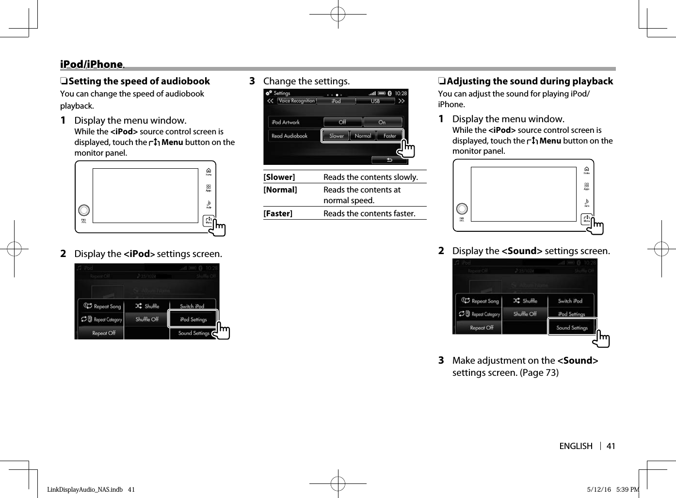 ENGLISH 41iPod/iPhoneiPod/iPhone. ❏ Setting the speed of audiobookYou can change the speed of audiobook playback.1  Display the menu window.While the &lt;iPod&gt; source control screen is displayed, touch the   Menu button on the monitor panel.  2 Display the &lt;iPod&gt; settings screen.3  Change the settings.  [Slower] Reads the contents slowly.[Normal] Reads the contents at normal speed.[Faster] Reads the contents faster. ❏ Adjusting the sound during playbackYou can adjust the sound for playing iPod/iPhone.1  Display the menu window.While the &lt;iPod&gt; source control screen is displayed, touch the   Menu button on the monitor panel.  2 Display the &lt;Sound&gt; settings screen.  3  Make adjustment on the &lt;Sound&gt; settings screen. (Page 73)LinkDisplayAudio_NAS.indb   41LinkDisplayAudio_NAS.indb   41 5/12/16   5:39 PM5/12/16   5:39 PM