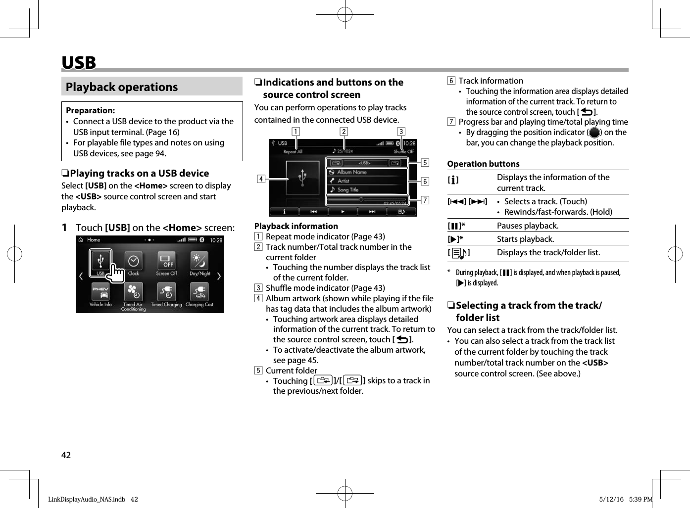 42 USB USBPlayback operationsPreparation:•  Connect a USB device to the product via the USB input terminal. (Page 16)•  For playable file types and notes on using USB devices, see page 94. ❏ Playing tracks on a USB deviceSelect [USB] on the &lt;Home&gt; screen to display the &lt;USB&gt; source control screen and start playback.1 Touch [USB] on the &lt;Home&gt; screen: ❏Indications and buttons on the source control screenYou can perform operations to play tracks contained in the connected USB device.12 34657Playback information1  Repeat mode indicator (Page 43)2  Track number/Total track number in the current folder•   Touching the number displays the track list of the current folder.3  Shuffle mode indicator (Page 43)4  Album artwork (shown while playing if the file has tag data that includes the album artwork)•  Touching artwork area displays detailed information of the current track. To return to the source control screen, touch [   ].•  To activate/deactivate the album artwork, see page 45.5 Current folder• Touching [   ] /[   ] skips to a track in the previous/next folder.6 Track information•  Touching the information area displays detailed information of the current track. To return to the source control screen, touch [   ].7 Progress bar and playing time/total playing time•  By dragging the position indicator ( ) on the bar, you can change the playback position.Operation buttons[   ] Displays the information of the current track.[S] [T]•  Selects a track. (Touch)• Rewinds/fast-forwards. (Hold) [W]* Pauses playback.[I]* Starts playback.[  ]Displays the track/folder list.*  During playback, [W] is displayed, and when playback is paused, [I] is displayed.  ❏Selecting a track from the track/folder listYou can select a track from the track/folder list.•  You can also select a track from the track list of the current folder by touching the track number/total track number on the &lt;USB&gt; source control screen. (See above.)LinkDisplayAudio_NAS.indb   42LinkDisplayAudio_NAS.indb   42 5/12/16   5:39 PM5/12/16   5:39 PM