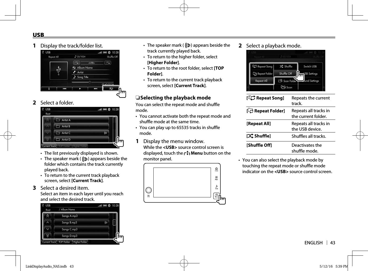 ENGLISH 43USBUSB1  Display the track/folder list.2  Select a folder.•  The list previously displayed is shown.•  The speaker mark (   ) appears beside the folder which contains the track currently played back.•  To return to the current track playback screen, select [Current Track].3  Select a desired item.Select an item in each layer until you reach and select the desired track.•  The speaker mark (   ) appears beside the track currently played back.•  To return to the higher folder, select [Higher Folder].•  To return to the root folder, select [TOP Folder].•  To return to the current track playback screen, select [Current Track]. ❏ Selecting the playback modeYou can select the repeat mode and shuffle mode.•  You cannot activate both the repeat mode and shuffle mode at the same time.•  You can play up to 65535 tracks in shuffle mode.1  Display the menu window.While the &lt;USB&gt; source control screen is displayed, touch the   Menu button on the monitor panel.  2  Select a playback mode.[  Repeat Song] Repeats the current track.[ Repeat Folder] Repeats all tracks in the current folder.[Repeat All] Repeats all tracks in the USB device.[ Shuffle] Shuffles all tracks.[Shuffle Off] Deactivates the shuffle mode.•  You can also select the playback mode by touching the repeat mode or shuffle mode indicator on the &lt;USB&gt; source control screen.LinkDisplayAudio_NAS.indb   43LinkDisplayAudio_NAS.indb   43 5/12/16   5:39 PM5/12/16   5:39 PM