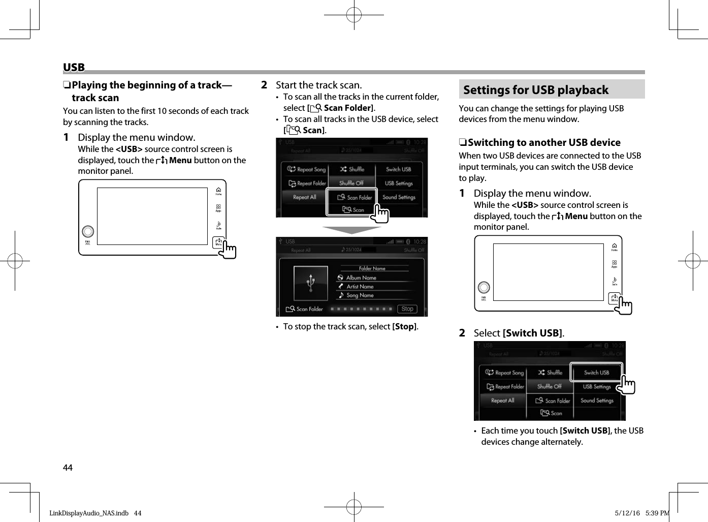 44USBUSB ❏ Playing the beginning of a track—track scanYou can listen to the first 10 seconds of each track by scanning the tracks.1  Display the menu window.While the &lt;USB&gt; source control screen is displayed, touch the   Menu button on the monitor panel.  2  Start the track scan.•  To scan all the tracks in the current folder, select [   Scan Folder].•  To scan all tracks in the USB device, select [   Scan].  •  To stop the track scan, select [Stop].Settings for USB playbackYou can change the settings for playing USB devices from the menu window. ❏ Switching to another USB deviceWhen two USB devices are connected to the USB input terminals, you can switch the USB device to play.1  Display the menu window.While the &lt;USB&gt; source control screen is displayed, touch the   Menu button on the monitor panel.  2 Select [Switch USB].  •  Each time you touch [Switch USB], the USB devices change alternately.LinkDisplayAudio_NAS.indb   44LinkDisplayAudio_NAS.indb   44 5/12/16   5:39 PM5/12/16   5:39 PM