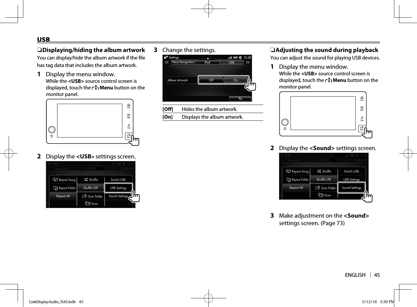 ENGLISH 45USBUSB ❏ Displaying/hiding the album artworkYou can display/hide the album artwork if the file has tag data that includes the album artwork.1  Display the menu window.While the &lt;USB&gt; source control screen is displayed, touch the   Menu button on the monitor panel.  2 Display the &lt;USB&gt; settings screen.  3  Change the settings.  [Off] Hides the album artwork.[On]  Displays the album artwork. ❏ Adjusting the sound during playbackYou can adjust the sound for playing USB devices.1  Display the menu window.While the &lt;USB&gt; source control screen is displayed, touch the   Menu button on the monitor panel.  2 Display the &lt;Sound&gt; settings screen.  3  Make adjustment on the &lt;Sound&gt; settings screen. (Page 73)LinkDisplayAudio_NAS.indb   45LinkDisplayAudio_NAS.indb   45 5/12/16   5:39 PM5/12/16   5:39 PM