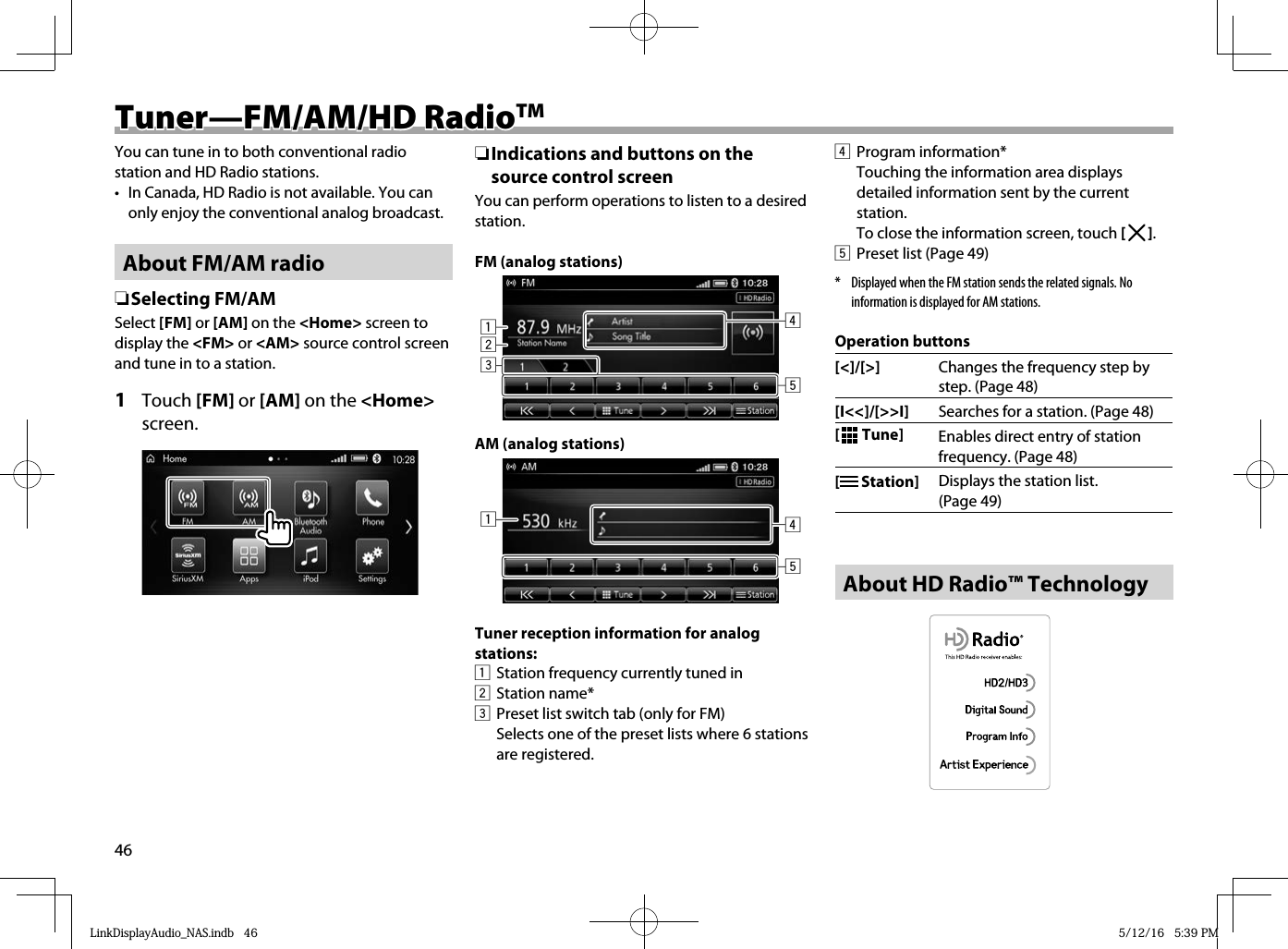 46Tuner—FM/AM/HD RadioTuner—FM/AM/HD RadioTMTMYou can tune in to both conventional radio station and HD Radio stations.•  In Canada, HD Radio is not available. You can only enjoy the conventional analog broadcast.About FM/AM radio ❏ Selecting  FM/AMSelect [FM] or [AM] on the &lt;Home&gt; screen to display the &lt;FM&gt; or &lt;AM&gt; source control screen and tune in to a station.1 Touch [FM] or [AM] on the &lt;Home&gt; screen. ❏Indications and buttons on the source control screenYou can perform operations to listen to a desired station.FM (analog stations)12345AM (analog stations)154Tuner reception information for analog stations:  1   Station frequency currently tuned in2 Station name*3  Preset list switch tab (only for FM)  Selects one of the preset lists where 6 stations are registered.4 Program information*  Touching the information area displays detailed information sent by the current station.To close the information screen, touch [   ].5  Preset list (Page 49)*  Displayed when the FM station sends the related signals. No information is displayed for AM stations.Operation buttons[&lt;]/[&gt;] Changes the frequency step by step. (Page 48)[I&lt;&lt;]/[&gt;&gt;I] Searches for a station. (Page 48) [  Tune] Enables direct entry of station frequency. (Page 48) [  Station] Displays the station list. (Page 49) About HD Radio™ TechnologyLinkDisplayAudio_NAS.indb   46LinkDisplayAudio_NAS.indb   46 5/12/16   5:39 PM5/12/16   5:39 PM