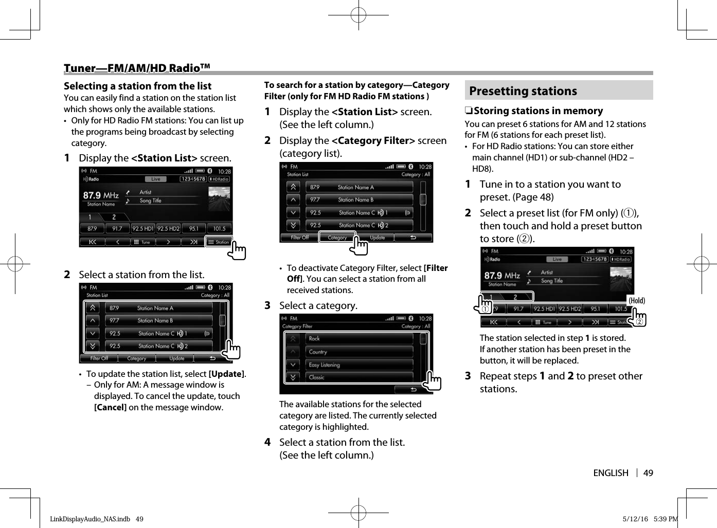 ENGLISH 49Tuner—FM/AM/HD RadioTuner—FM/AM/HD RadioTMTM  Selecting a station from the listYou can easily find a station on the station list which shows only the available stations.•  Only for HD Radio FM stations: You can list up the programs being broadcast by selecting category.1 Display the &lt;Station List&gt; screen.2  Select a station from the list.•  To update the station list, select [Update].  – Only for AM: A message window is displayed. To cancel the update, touch [Cancel] on the message window.To search for a station by category—Category Filter (only for FM HD Radio FM stations )1 Display the &lt;Station List&gt; screen. (See the left column.) 2 Display the &lt;Category Filter&gt; screen (category list).  •  To deactivate Category Filter, select [Filter Off]. You can select a station from all received stations.3  Select a category.The available stations for the selected category are listed. The currently selected category is highlighted.4  Select a station from the list. (See the left column.)  Presetting  stations ❏Storing stations in memoryYou can preset 6 stations for AM and 12 stations for FM (6 stations for each preset list).•  For HD Radio stations: You can store either main channel (HD1) or sub-channel (HD2 – HD8). 1   Tune in to a station you want to preset. (Page 48)2  Select a preset list (for FM only) (1), then touch and hold a preset button to store (2).(Hold)The station selected in step 1 is stored. If another station has been preset in the button, it will be replaced.3 Repeat steps 1 and 2 to preset other stations.LinkDisplayAudio_NAS.indb   49LinkDisplayAudio_NAS.indb   49 5/12/16   5:39 PM5/12/16   5:39 PM