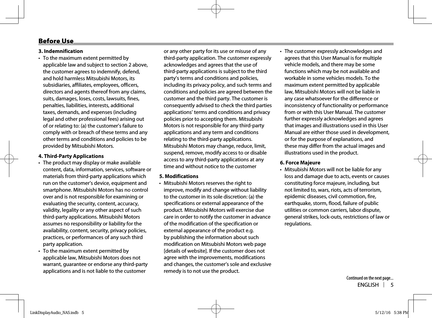 ENGLISH 5Before UseBefore Use3. Indemnification•  To the maximum extent permitted by applicable law and subject to section 2 above, the customer agrees to indemnify, defend, and hold harmless Mitsubishi Motors, its subsidiaries, affiliates, employees, officers, directors and agents thereof from any claims, suits, damages, loses, costs, lawsuits, fines, penalties, liabilities, interests, additional taxes, demands, and expenses (including legal and other professional fees) arising out of or relating to: (a) the customer’s failure to comply with or breach of these terms and any other terms and conditions and policies to be provided by Mitsubishi Motors.4. Third-Party Applications•  The product may display or make available content, data, information, services, software or materials from third-party applications which run on the customer’s device, equipment and smartphone. Mitsubishi Motors has no control over and is not responsible for examining or evaluating the security, content, accuracy, validity, legality or any other aspect of such third-party applications. Mitsubishi Motors assumes no responsibility or liability for the availability, content, security, privacy policies, practices, or performances of any such third party application. •  To the maximum extent permitted by applicable law, Mitsubishi Motors does not warrant, guarantee or endorse any third-party applications and is not liable to the customer or any other party for its use or misuse of any third-party application. The customer expressly acknowledges and agrees that the use of third-party applications is subject to the third party’s terms and conditions and policies, including its privacy policy, and such terms and conditions and policies are agreed between the customer and the third party. The customer is consequently advised to check the third parties applications’ terms and conditions and privacy policies prior to accepting them. Mitsubishi Motors is not responsible for any third-party applications and any term and conditions relating to the third-party applications. Mitsubishi Motors may change, reduce, limit, suspend, remove, modify access to or disable access to any third-party applications at any time and without notice to the customer5. Modifications•  Mitsubishi Motors reserves the right to improve, modify and change without liability to the customer in its sole discretion: (a) the specifications or external appearance of the product. Mitsubishi Motors will exercise due care in order to notify the customer in advance of the modification of the specification or external appearance of the product e.g. by publishing the information about such modification on Mitsubishi Motors web page [details of website]. If the customer does not agree with the improvements, modifications and changes, the customer’s sole and exclusive remedy is to not use the product. •  The customer expressly acknowledges and agrees that this User Manual is for multiple vehicle models, and there may be some functions which may be not available and workable in some vehicles models. To the maximum extent permitted by applicable law, Mitsubishi Motors will not be liable in any case whatsoever for the difference or inconsistency of functionality or performance from or with this User Manual. The customer further expressly acknowledges and agrees that images and illustrations used in this User Manual are either those used in development, or for the purpose of explanations, and these may differ from the actual images and illustrations used in the product.6. Force Majeure•  Mitsubishi Motors will not be liable for any loss and damage due to acts, events or causes constituting force majeure, including, but not limited to, wars, riots, acts of terrorism, epidemic diseases, civil commotion, fire, earthquake, storm, flood, failure of public utilities or common carriers, labor dispute, general strikes, lock-outs, restrictions of law or regulations.Continued on the next page...LinkDisplayAudio_NAS.indb   5LinkDisplayAudio_NAS.indb   5 5/12/16   5:38 PM5/12/16   5:38 PM