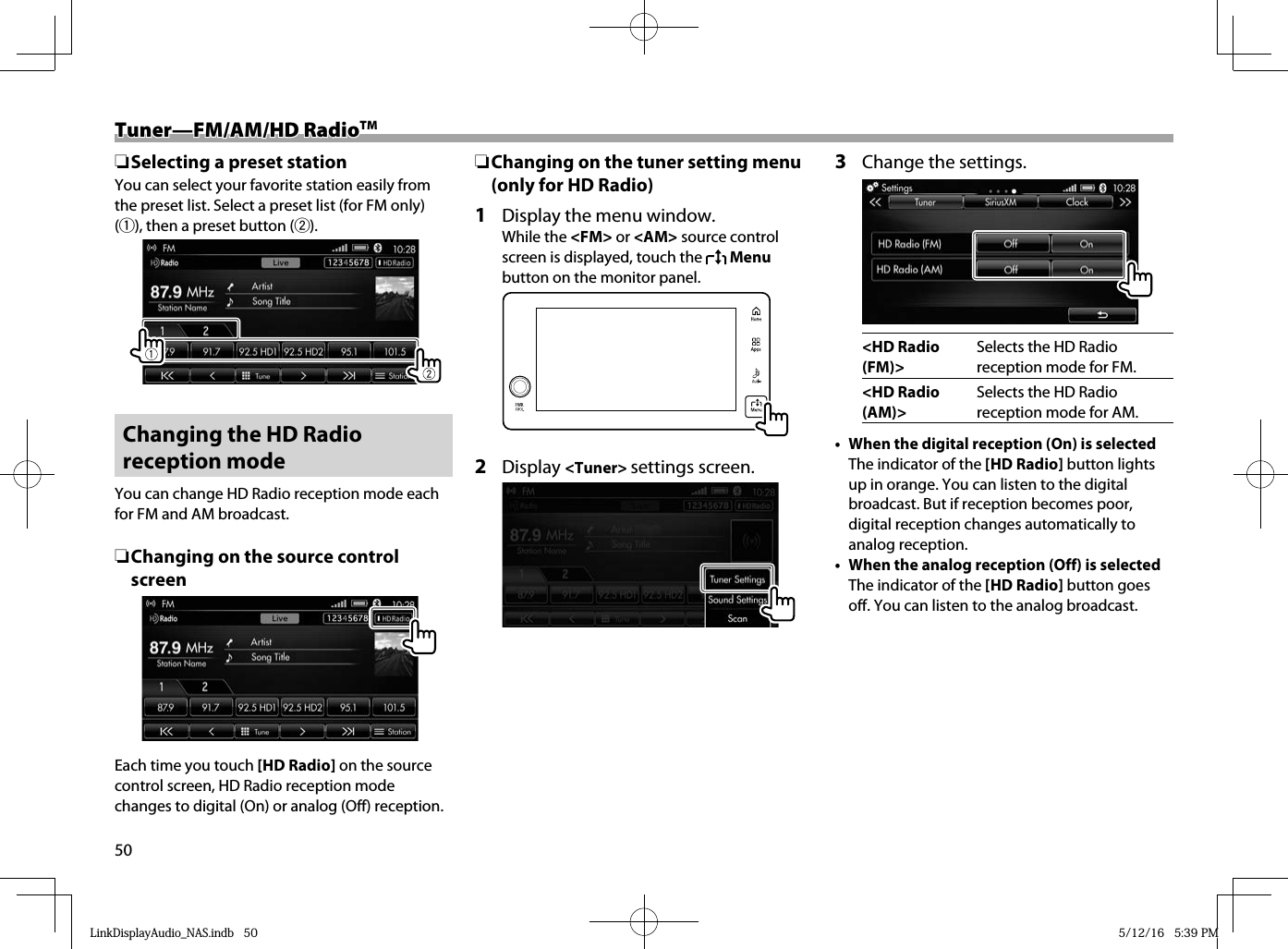 50Tuner—FM/AM/HD RadioTuner—FM/AM/HD RadioTMTM ❏Selecting a preset stationYou can select your favorite station easily from the preset list. Select a preset list (for FM only) (1), then a preset button (2). Changing the HD Radio reception modeYou can change HD Radio reception mode each for FM and AM broadcast.  ❏ Changing on the source control screen  Each time you touch [HD Radio] on the source control screen, HD Radio reception mode changes to digital (On) or analog (Off) reception. ❏ Changing on the tuner setting menu (only for HD Radio)1  Display the menu window.While the &lt;FM&gt; or &lt;AM&gt; source control screen is displayed, touch the   Menu button on the monitor panel.  2 Display &lt;Tuner&gt; settings screen.3  Change the settings.&lt;HD Radio (FM)&gt;Selects the HD Radio reception mode for FM.&lt;HD Radio (AM)&gt;Selects the HD Radio reception mode for AM.•  When the digital reception (On) is selectedThe indicator of the [HD Radio] button lights up in orange. You can listen to the digital broadcast. But if reception becomes poor, digital reception changes automatically to analog reception.•  When the analog reception (Off) is selectedThe indicator of the [HD Radio] button goes off. You can listen to the analog broadcast. LinkDisplayAudio_NAS.indb   50LinkDisplayAudio_NAS.indb   50 5/12/16   5:39 PM5/12/16   5:39 PM