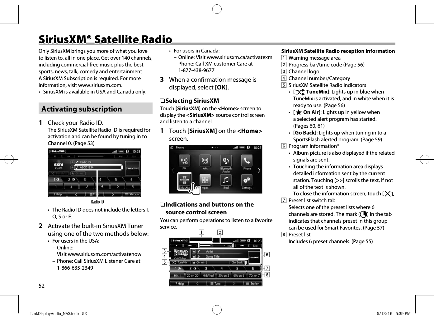 52 SiriusXM® Satellite Radio SiriusXM® Satellite RadioOnly SiriusXM brings you more of what you love to listen to, all in one place. Get over 140 channels, including commercial-free music plus the best sports, news, talk, comedy and entertainment. A SiriusXM Subscription is required. For more information, visit www.siriusxm.com.•  SiriusXM is available in USA and Canada only.Activating subscription 1   Check your Radio ID.The SiriusXM Satellite Radio ID is required for activation and can be found by tuning in to Channel 0. (Page 53)Radio ID•  The Radio ID does not include the letters I, O, S or F.2  Activate the built-in SiriusXM Tuner using one of the two methods below:•  For users in the USA: – Online: Visit www.siriusxm.com/activatenow – Phone: Call SiriusXM Listener Care at 1-866-635-2349•  For users in Canada:  – Online: Visit www.siriusxm.ca/activatexm – Phone: Call XM customer Care at 1-877-438-96773  When a confirmation message is displayed, select [OK]. ❏ Selecting  SiriusXMTouch [SiriusXM] on the &lt;Home&gt; screen to display the &lt;SiriusXM&gt; source control screen and listen to a channel.1 Touch [SiriusXM] on the &lt;Home&gt; screen. ❏Indications and buttons on the source control screenYou can perform operations to listen to a favorite service. 21345678SiriusXM Satellite Radio reception information1  Warning message area2  Progress bar/time code (Page 56)3 Channel logo4 Channel number/Category5  SiriusXM Satellite Radio indicators•  [   TuneMix]: Lights up in blue when TuneMix is activated, and in white when it is ready to use. (Page 56)•  [   On Air]: Lights up in yellow when a selected alert program has started. (Pages 60, 61)•  [Go Back]: Lights up when tuning in to a SportsFlash alerted program. (Page 59)6 Program information*•  Album picture is also displayed if the related signals are sent.•  Touching the information area displays detailed information sent by the current station. Touching [&gt;&gt;] scrolls the text, if not all of the text is shown.To close the information screen, touch [   ].7  Preset list switch tab  Selects one of the preset lists where 6 channels are stored. The mark ( ) in the tab indicates that channels preset in this group can be used for Smart Favorites. (Page 57)8 Preset listIncludes 6 preset channels. (Page 55)LinkDisplayAudio_NAS.indb   52LinkDisplayAudio_NAS.indb   52 5/12/16   5:39 PM5/12/16   5:39 PM
