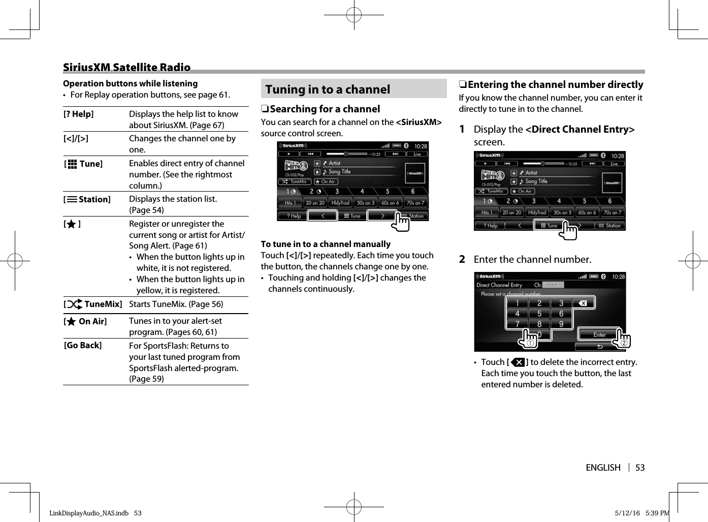 ENGLISH 53SiriusXM Satellite RadioSiriusXM Satellite RadioOperation buttons while listening•  For Replay operation buttons, see page 61.[? Help] Displays the help list to know about SiriusXM. (Page 67) [&lt;]/[&gt;] Changes the channel one by one. [   Tune] Enables direct entry of channel number. (See the rightmost column.)[   Station] Displays the station list. (Page 54) [ ] Register or unregister the current song or artist for Artist/Song Alert. (Page 61) White •  When the button lights up in white, it is not registered.•  When the button lights up in yellow, it is registered.[   TuneMix] Starts TuneMix. (Page 56) [  On Air] Tunes in to your alert-set program. (Pages 60, 61) [Go Back] For SportsFlash: Returns to your last tuned program from SportsFlash alerted-program. (Page 59)  Tuning in to a channel ❏ Searching for a channelYou can search for a channel on the &lt;SiriusXM&gt; source control screen.To tune in to a channel manuallyTouch [&lt;]/[&gt;] repeatedly. Each time you touch the button, the channels change one by one.•  Touching and holding [&lt;]/[&gt;] changes the channels continuously. ❏ Entering the channel number directly If you know the channel number, you can enter it directly to tune in to the channel.1 Display the &lt;Direct Channel Entry&gt; screen.2  Enter the channel number. •  Touch [   ] to delete the incorrect entry. Each time you touch the button, the last entered number is deleted.LinkDisplayAudio_NAS.indb   53LinkDisplayAudio_NAS.indb   53 5/12/16   5:39 PM5/12/16   5:39 PM