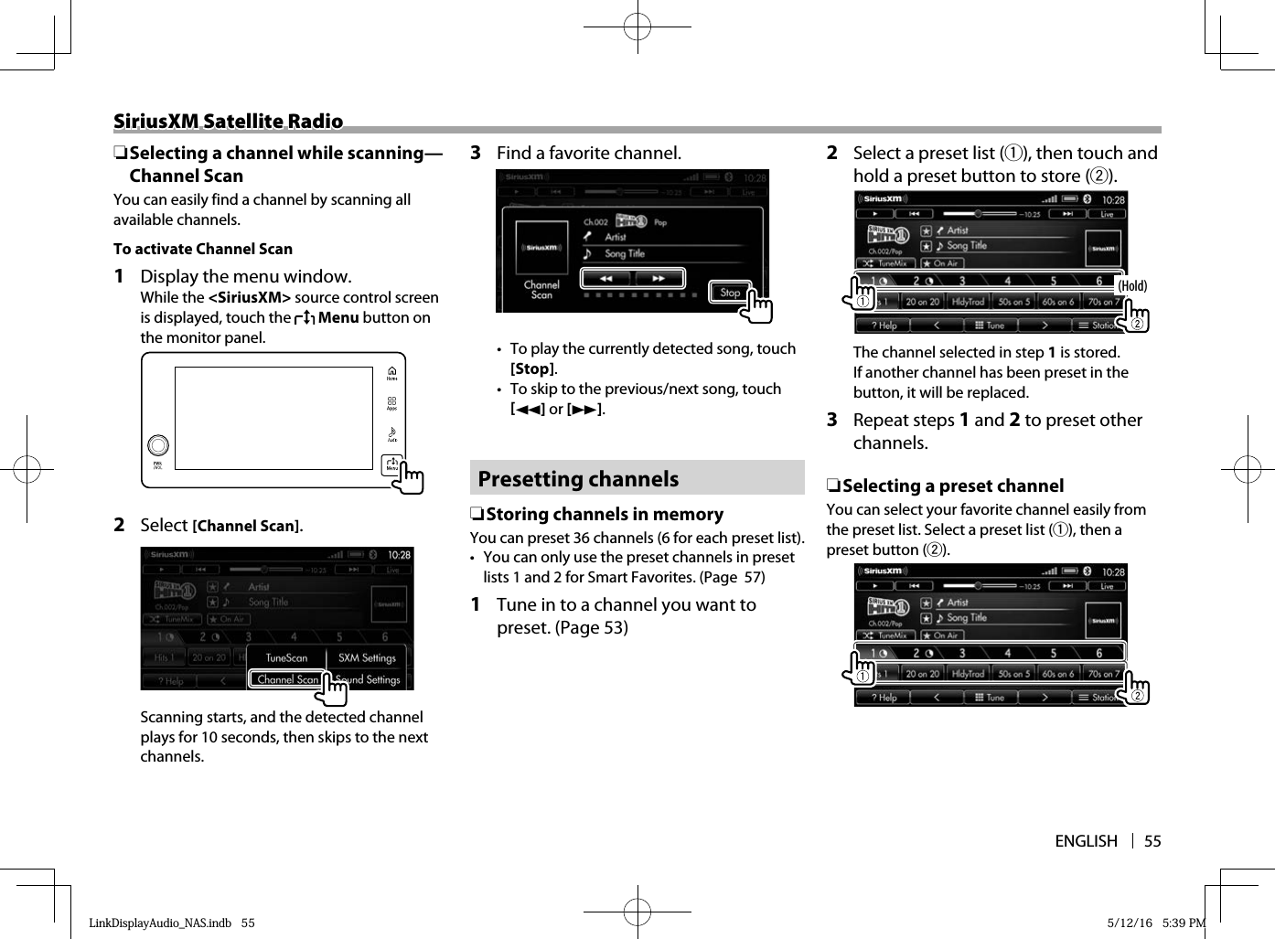 ENGLISH 55SiriusXM Satellite RadioSiriusXM Satellite Radio ❏ Selecting a channel while scanning—Channel ScanYou can easily find a channel by scanning all available channels.To activate Channel Scan 1   Display the menu window. While the &lt;SiriusXM&gt; source control screen is displayed, touch the   Menu button on the monitor panel.  2 Select [Channel Scan].Scanning starts, and the detected channel plays for 10 seconds, then skips to the next channels.3  Find a favorite channel.•  To play the currently detected song, touch [Stop].•  To skip to the previous/next song, touch [O] or [N]. Presetting  channels ❏ Storing channels in memoryYou can preset 36 channels (6 for each preset list).•  You can only use the preset channels in preset lists 1 and 2 for Smart Favorites. (Page  57) 1   Tune in to a channel you want to preset. (Page 53)2  Select a preset list (1), then touch and hold a preset button to store (2).(Hold)The channel selected in step 1 is stored. If another channel has been preset in the button, it will be replaced.3 Repeat steps 1 and 2 to preset other channels. ❏Selecting a preset channelYou can select your favorite channel easily from the preset list. Select a preset list (1), then a preset button (2).LinkDisplayAudio_NAS.indb   55LinkDisplayAudio_NAS.indb   55 5/12/16   5:39 PM5/12/16   5:39 PM