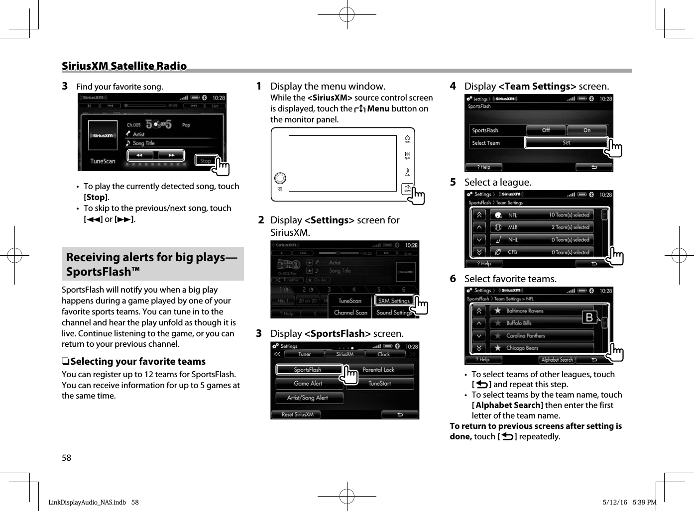 58SiriusXM Satellite RadioSiriusXM Satellite Radio3  Find your favorite song.•  To play the currently detected song, touch [Stop].•  To skip to the previous/next song, touch [O] or [N]. Receiving alerts for big plays—SportsFlash™SportsFlash will notify you when a big play happens during a game played by one of your favorite sports teams. You can tune in to the channel and hear the play unfold as though it is live. Continue listening to the game, or you can return to your previous channel. ❏Selecting your favorite teamsYou can register up to 12 teams for SportsFlash. You can receive information for up to 5 games at the same time.1  Display the menu window. While the &lt;SiriusXM&gt; source control screen is displayed, touch the   Menu button on the monitor panel.   2 Display &lt;Settings&gt; screen for SiriusXM. 3 Display &lt;SportsFlash&gt; screen.4 Display &lt;Team Settings&gt; screen.5  Select a league.6  Select favorite teams.•  To select teams of other leagues, touch [   ] and repeat this step.•  To select teams by the team name, touch [ Alphabet Search] then enter the first letter of the team name.To return to previous screens after setting is done, touch [   ] repeatedly.LinkDisplayAudio_NAS.indb   58LinkDisplayAudio_NAS.indb   58 5/12/16   5:39 PM5/12/16   5:39 PM