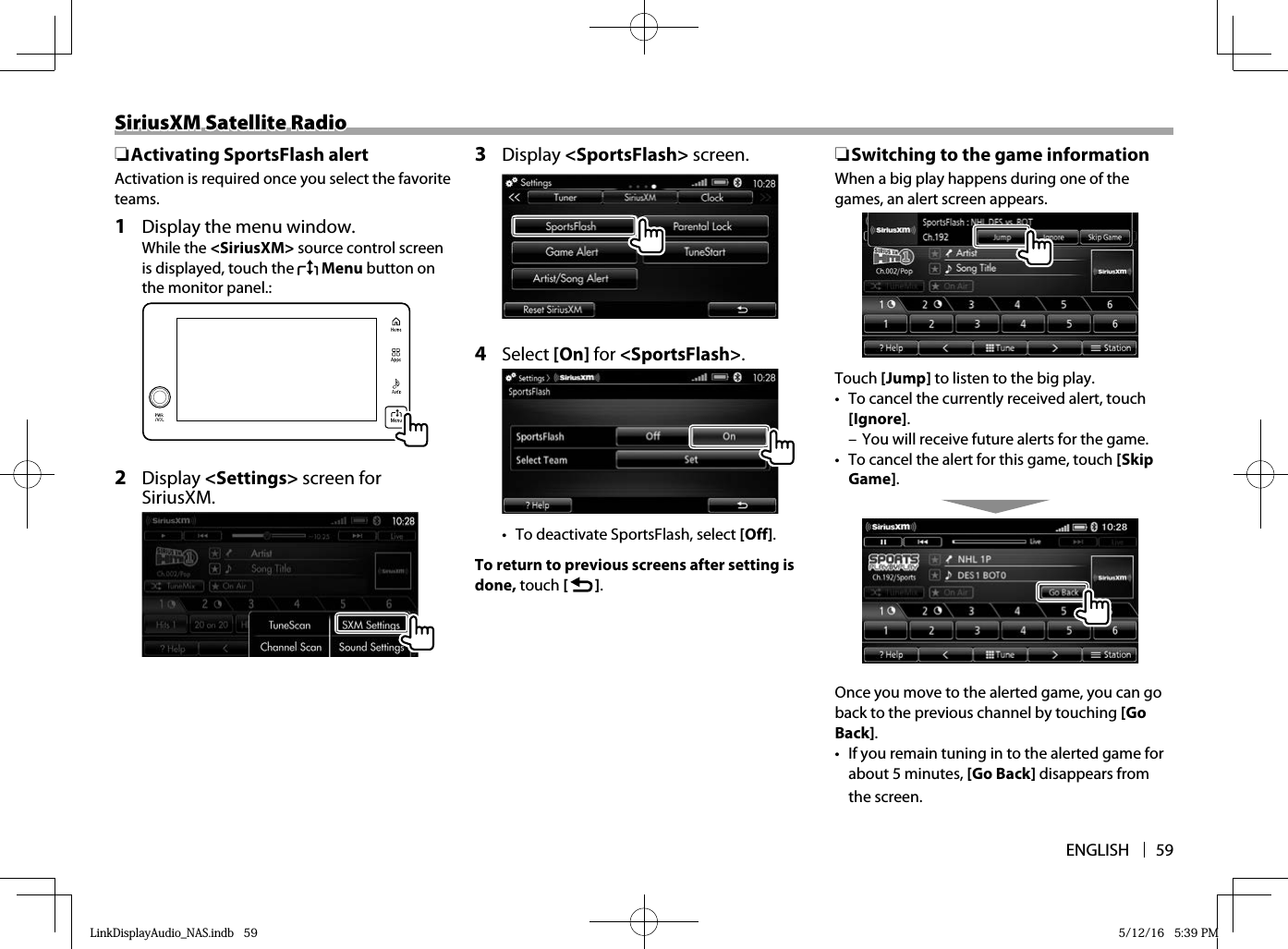 ENGLISH 59SiriusXM Satellite RadioSiriusXM Satellite Radio ❏Activating SportsFlash alertActivation is required once you select the favorite teams. 1   Display the menu window. While the &lt;SiriusXM&gt; source control screen is displayed, touch the   Menu button on the monitor panel.:2 Display &lt;Settings&gt; screen for SiriusXM.3 Display &lt;SportsFlash&gt; screen.4 Select [On] for &lt;SportsFlash&gt;.•  To deactivate SportsFlash, select [Off]. To return to previous screens after setting is done, touch [   ]. ❏ Switching to the game informationWhen a big play happens during one of the games, an alert screen appears.Touch [Jump] to listen to the big play.•  To cancel the currently received alert, touch [Ignore]. – You will receive future alerts for the game.•  To cancel the alert for this game, touch [Skip Game].Once you move to the alerted game, you can go back to the previous channel by touching [Go Back]. •  If you remain tuning in to the alerted game for about 5 minutes, [Go Back] disappears from the screen. LinkDisplayAudio_NAS.indb   59LinkDisplayAudio_NAS.indb   59 5/12/16   5:39 PM5/12/16   5:39 PM