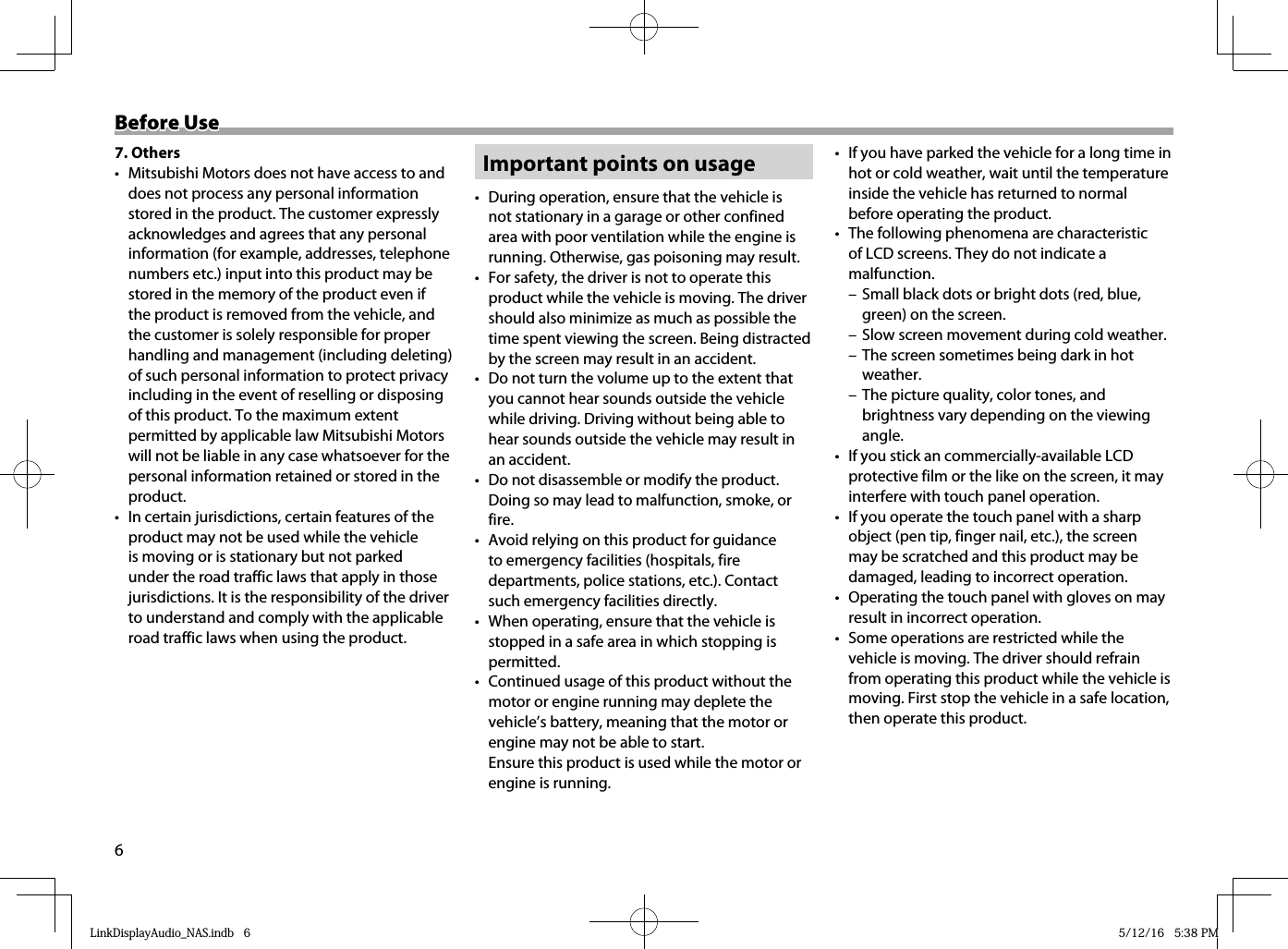 6Before UseBefore Use7. Others•  Mitsubishi Motors does not have access to and does not process any personal information stored in the product. The customer expressly acknowledges and agrees that any personal information (for example, addresses, telephone numbers etc.) input into this product may be stored in the memory of the product even if the product is removed from the vehicle, and the customer is solely responsible for proper handling and management (including deleting) of such personal information to protect privacy including in the event of reselling or disposing of this product. To the maximum extent permitted by applicable law Mitsubishi Motors will not be liable in any case whatsoever for the personal information retained or stored in the product.•  In certain jurisdictions, certain features of the product may not be used while the vehicle is moving or is stationary but not parked under the road traffic laws that apply in those jurisdictions. It is the responsibility of the driver to understand and comply with the applicable road traffic laws when using the product.Important points on usage•  During operation, ensure that the vehicle is not stationary in a garage or other confined area with poor ventilation while the engine is running. Otherwise, gas poisoning may result.•  For safety, the driver is not to operate this product while the vehicle is moving. The driver should also minimize as much as possible the time spent viewing the screen. Being distracted by the screen may result in an accident.•  Do not turn the volume up to the extent that you cannot hear sounds outside the vehicle while driving. Driving without being able to hear sounds outside the vehicle may result in an accident.•  Do not disassemble or modify the product. Doing so may lead to malfunction, smoke, or fire.•  Avoid relying on this product for guidance to emergency facilities (hospitals, fire departments, police stations, etc.). Contact such emergency facilities directly.•  When operating, ensure that the vehicle is stopped in a safe area in which stopping is permitted.•  Continued usage of this product without the motor or engine running may deplete the vehicle’s battery, meaning that the motor or engine may not be able to start.Ensure this product is used while the motor or engine is running.•  If you have parked the vehicle for a long time in hot or cold weather, wait until the temperature inside the vehicle has returned to normal before operating the product.•  The following phenomena are characteristic of LCD screens. They do not indicate a malfunction. – Small black dots or bright dots (red, blue, green) on the screen. – Slow screen movement during cold weather. – The screen sometimes being dark in hot weather. – The picture quality, color tones, and brightness vary depending on the viewing angle.•  If you stick an commercially-available LCD protective film or the like on the screen, it may interfere with touch panel operation.•  If you operate the touch panel with a sharp object (pen tip, finger nail, etc.), the screen may be scratched and this product may be damaged, leading to incorrect operation.•  Operating the touch panel with gloves on may result in incorrect operation.•  Some operations are restricted while the vehicle is moving. The driver should refrain from operating this product while the vehicle is moving. First stop the vehicle in a safe location, then operate this product.LinkDisplayAudio_NAS.indb   6LinkDisplayAudio_NAS.indb   6 5/12/16   5:38 PM5/12/16   5:38 PM