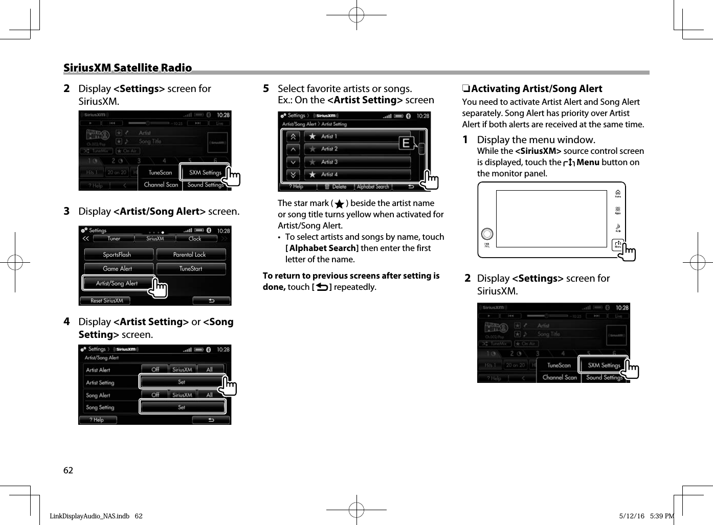 62SiriusXM Satellite RadioSiriusXM Satellite Radio2 Display &lt;Settings&gt; screen for SiriusXM.    3 Display &lt;Artist/Song Alert&gt; screen.4  Display &lt;Artist Setting&gt; or &lt;Song Setting&gt; screen.5  Select favorite artists or songs.Ex.: On the &lt;Artist Setting&gt; screenThe star mark (   ) beside the artist name or song title turns yellow when activated for Artist/Song Alert.•  To select artists and songs by name, touch [ Alphabet Search] then enter the first letter of the name.To return to previous screens after setting is done, touch [   ] repeatedly. ❏Activating Artist/Song AlertYou need to activate Artist Alert and Song Alert separately. Song Alert has priority over Artist Alert if both alerts are received at the same time. 1   Display the menu window. While the &lt;SiriusXM&gt; source control screen is displayed, touch the   Menu button on the monitor panel.   2 Display &lt;Settings&gt; screen for SiriusXM.LinkDisplayAudio_NAS.indb   62LinkDisplayAudio_NAS.indb   62 5/12/16   5:39 PM5/12/16   5:39 PM