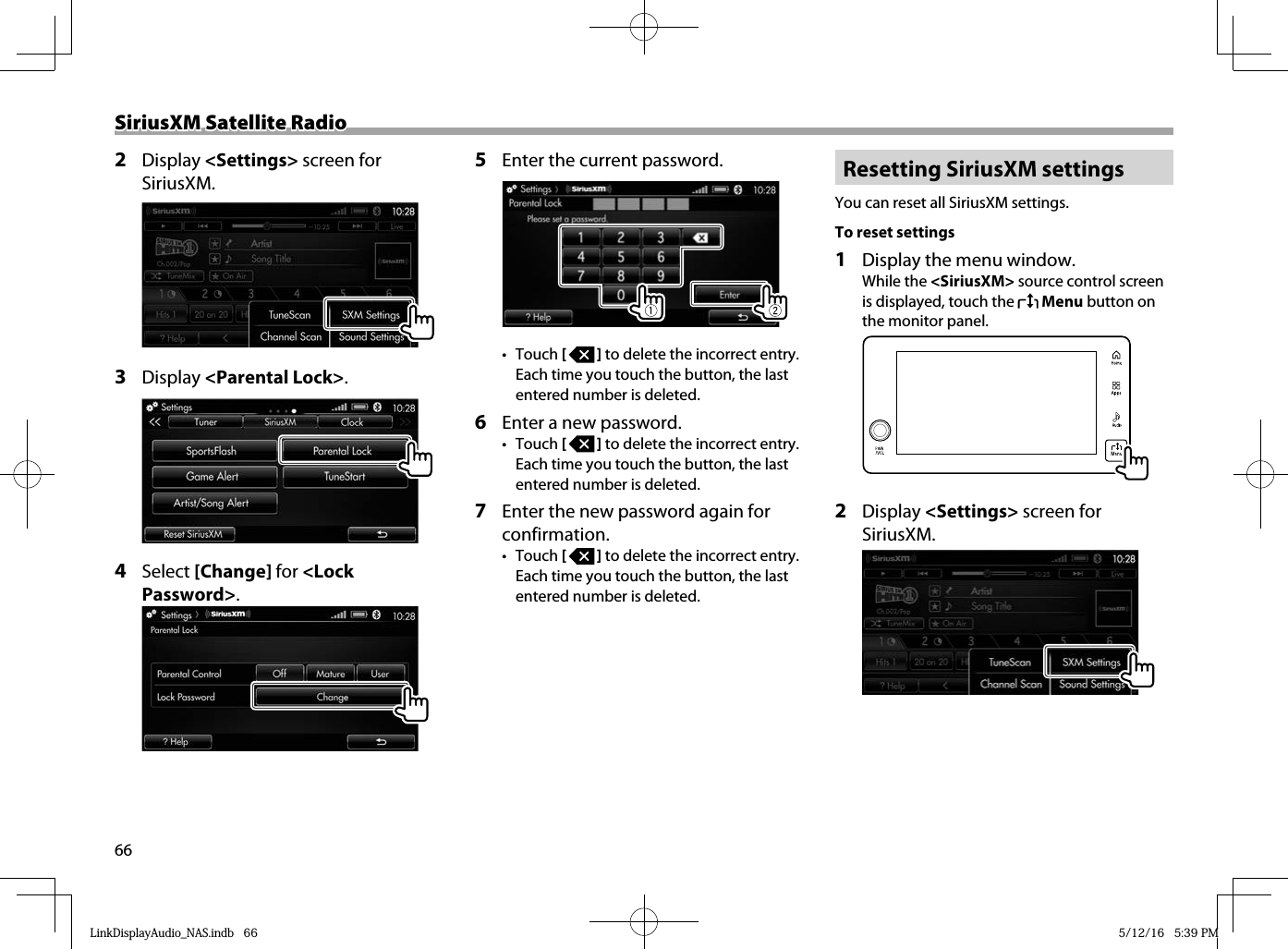 66SiriusXM Satellite RadioSiriusXM Satellite Radio2 Display &lt;Settings&gt; screen for SiriusXM.  3 Display &lt;Parental Lock&gt;.4  Select [Change] for &lt;Lock Password&gt;.5  Enter the current password.• Touch [   ] to delete the incorrect entry. Each time you touch the button, the last entered number is deleted. 6  Enter a new password.• Touch [   ] to delete the incorrect entry. Each time you touch the button, the last entered number is deleted.7  Enter the new password again for confirmation.• Touch [   ] to delete the incorrect entry. Each time you touch the button, the last entered number is deleted. Resetting SiriusXM settingsYou can reset all SiriusXM settings.To reset settings 1   Display the menu window. While the &lt;SiriusXM&gt; source control screen is displayed, touch the   Menu button on the monitor panel.  2 Display &lt;Settings&gt; screen for SiriusXM.  LinkDisplayAudio_NAS.indb   66LinkDisplayAudio_NAS.indb   66 5/12/16   5:39 PM5/12/16   5:39 PM