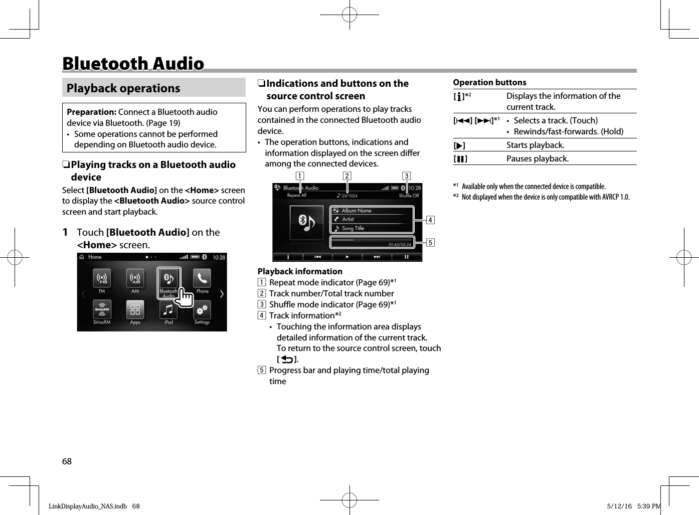 68Bluetooth AudioBluetooth AudioPlayback operationsPreparation: Connect a Bluetooth audio device via Bluetooth. (Page 19)•  Some operations cannot be performed depending on Bluetooth audio device. ❏ Playing tracks on a Bluetooth audio deviceSelect [Bluetooth Audio] on the &lt;Home&gt; screen to display the &lt;Bluetooth Audio&gt; source control screen and start playback.1 Touch [Bluetooth Audio] on the &lt;Home&gt; screen.  ❏ Indications and buttons on the source control screenYou can perform operations to play tracks contained in the connected Bluetooth audio device.•  The operation buttons, indications and information displayed on the screen differ among the connected devices.12 345Playback information1  Repeat mode indicator (Page 69)*12  Track number/Total track number3  Shuffle mode indicator (Page 69)*14 Track information*2•  Touching the information area displays detailed information of the current track. To return to the source control screen, touch [   ].5  Progress bar and playing time/total playing timeOperation buttons[   ]*2Displays the information of the current track.[S] [T]*1•  Selects a track. (Touch)• Rewinds/fast-forwards. (Hold) [I]Starts playback.[W]Pauses playback.*1  Available only when the connected device is compatible.*2  Not displayed when the device is only compatible with AVRCP 1.0.LinkDisplayAudio_NAS.indb   68LinkDisplayAudio_NAS.indb   68 5/12/16   5:39 PM5/12/16   5:39 PM