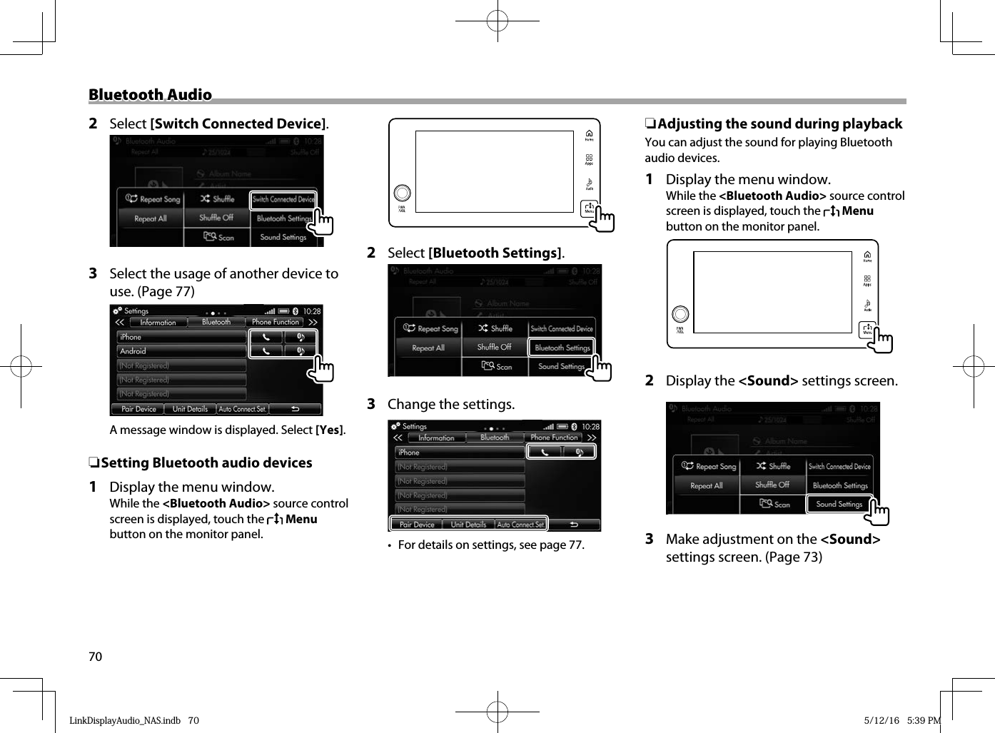 70Bluetooth AudioBluetooth Audio2 Select [Switch Connected Device].  3  Select the usage of another device to use. (Page 77)A message window is displayed. Select [Yes]. ❏ Setting Bluetooth audio devices 1  Display the menu window.While the &lt;Bluetooth Audio&gt; source control screen is displayed, touch the   Menu button on the monitor panel.  2 Select [Bluetooth Settings].  3  Change the settings.•  For details on settings, see page 77. ❏ Adjusting the sound during playbackYou can adjust the sound for playing Bluetooth audio devices.1  Display the menu window.While the &lt;Bluetooth Audio&gt; source control screen is displayed, touch the   Menu button on the monitor panel.  2 Display the &lt;Sound&gt; settings screen.  3  Make adjustment on the &lt;Sound&gt; settings screen. (Page 73)LinkDisplayAudio_NAS.indb   70LinkDisplayAudio_NAS.indb   70 5/12/16   5:39 PM5/12/16   5:39 PM