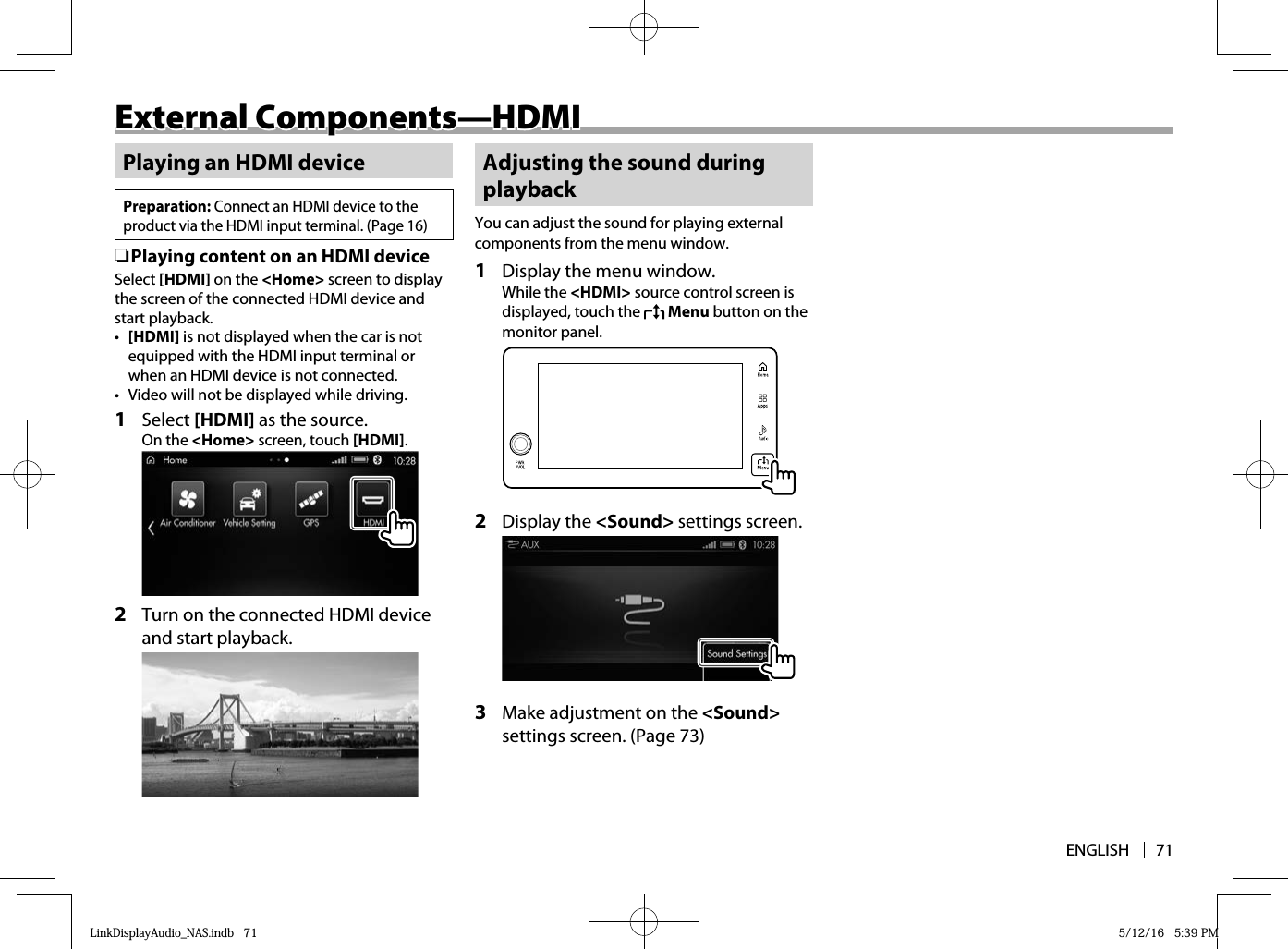 ENGLISH 71External Components—HDMIExternal Components—HDMIPlaying an HDMI devicePreparation: Connect an HDMI device to the product via the HDMI input terminal. (Page 16) ❏ Playing content on an HDMI deviceSelect [HDMI] on the &lt;Home&gt; screen to display the screen of the connected HDMI device and start playback.•  [HDMI] is not displayed when the car is not equipped with the HDMI input terminal or when an HDMI device is not connected.•  Video will not be displayed while driving.1 Select [HDMI] as the source.On the &lt;Home&gt; screen, touch [HDMI]. 2   Turn on the connected HDMI device and start playback.Adjusting the sound during playbackYou can adjust the sound for playing external components from the menu window.1  Display the menu window.While the &lt;HDMI&gt; source control screen is displayed, touch the   Menu button on the monitor panel.  2 Display the &lt;Sound&gt; settings screen.  3  Make adjustment on the &lt;Sound&gt; settings screen. (Page 73)LinkDisplayAudio_NAS.indb   71LinkDisplayAudio_NAS.indb   71 5/12/16   5:39 PM5/12/16   5:39 PM