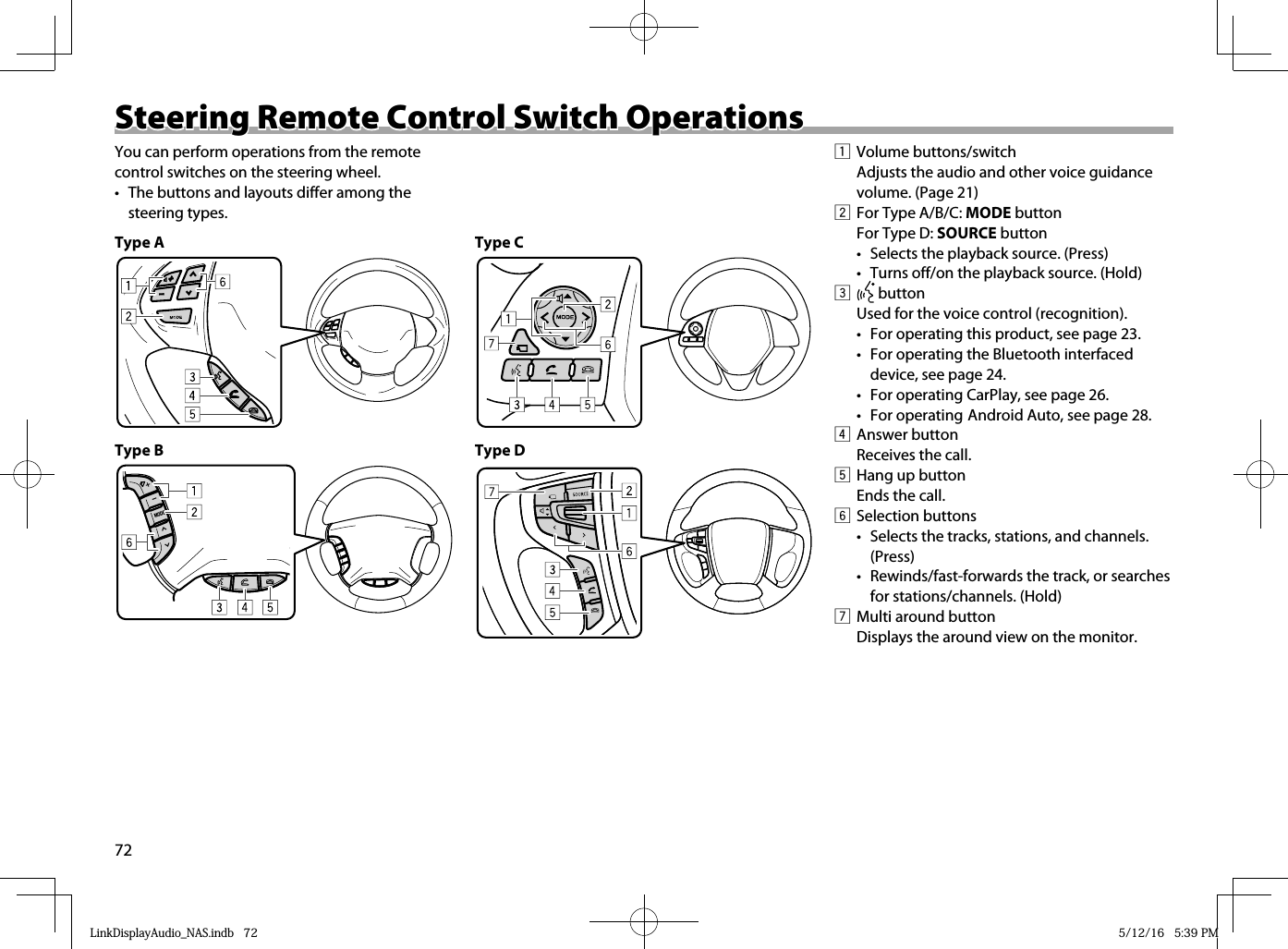 72 Steering Remote Control Switch Operations Steering Remote Control Switch OperationsYou can perform operations from the remote control switches on the steering wheel.•  The buttons and layouts differ among the steering types.Type A  Type B  ∧MODE+−∧Type C  Type D    1 Volume buttons/switch  Adjusts the audio and other voice guidance volume. (Page 21)2  For Type A/B/C: MODE buttonFor Type D: SOURCE button•  Selects the playback source. (Press)•  Turns off/on the playback source. (Hold)  3   buttonUsed for the voice control (recognition).•  For operating this product, see page 23.•  For operating the Bluetooth interfaced device, see page 24.•  For operating CarPlay, see page 26.• For operating Android Auto, see page 28.4 Answer button  Receives the call.5  Hang up button  Ends the call.6 Selection buttons•  Selects the tracks, stations, and channels. (Press)•  Rewinds/fast-forwards the track, or searches for stations/channels. (Hold)7  Multi around button  Displays the around view on the monitor.LinkDisplayAudio_NAS.indb   72LinkDisplayAudio_NAS.indb   72 5/12/16   5:39 PM5/12/16   5:39 PM