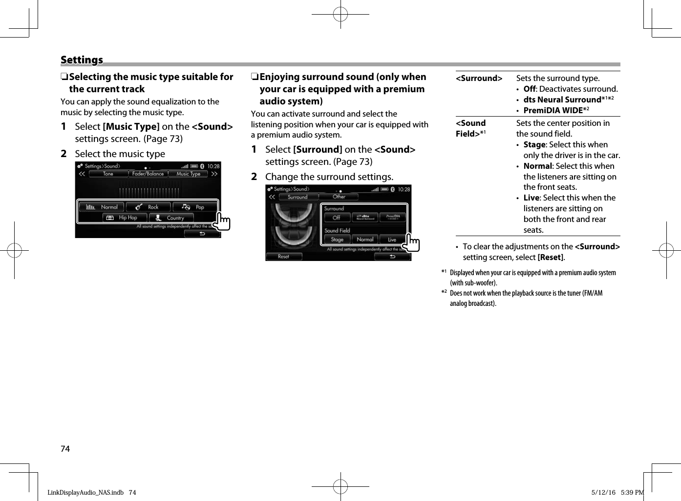 74SettingsSettings ❏ Selecting the music type suitable for the current trackYou can apply the sound equalization to the music by selecting the music type.1 Select [Music Type] on the &lt;Sound&gt; settings screen. (Page 73)2  Select the music type ❏ Enjoying surround sound (only when your car is equipped with a premium audio system)You can activate surround and select the listening position when your car is equipped with a premium audio system.1 Select [Surround] on the &lt;Sound&gt; settings screen. (Page 73)2  Change the surround settings. &lt;Surround&gt; Sets the surround type.•  Off: Deactivates surround.•  dts Neural Surround*1*2•  PremiDIA WIDE*2&lt;Sound Field&gt;*1Sets the center position in the sound field.•  Stage: Select this when only the driver is in the car.•  Normal: Select this when the listeners are sitting on the front seats.•  Live: Select this when the listeners are sitting on both the front and rear seats.•  To clear the adjustments on the &lt;Surround&gt; setting screen, select [Reset].*1  Displayed when your car is equipped with a premium audio system (with sub-woofer).*2  Does not work when the playback source is the tuner (FM/AM analog broadcast).LinkDisplayAudio_NAS.indb   74LinkDisplayAudio_NAS.indb   74 5/12/16   5:39 PM5/12/16   5:39 PM