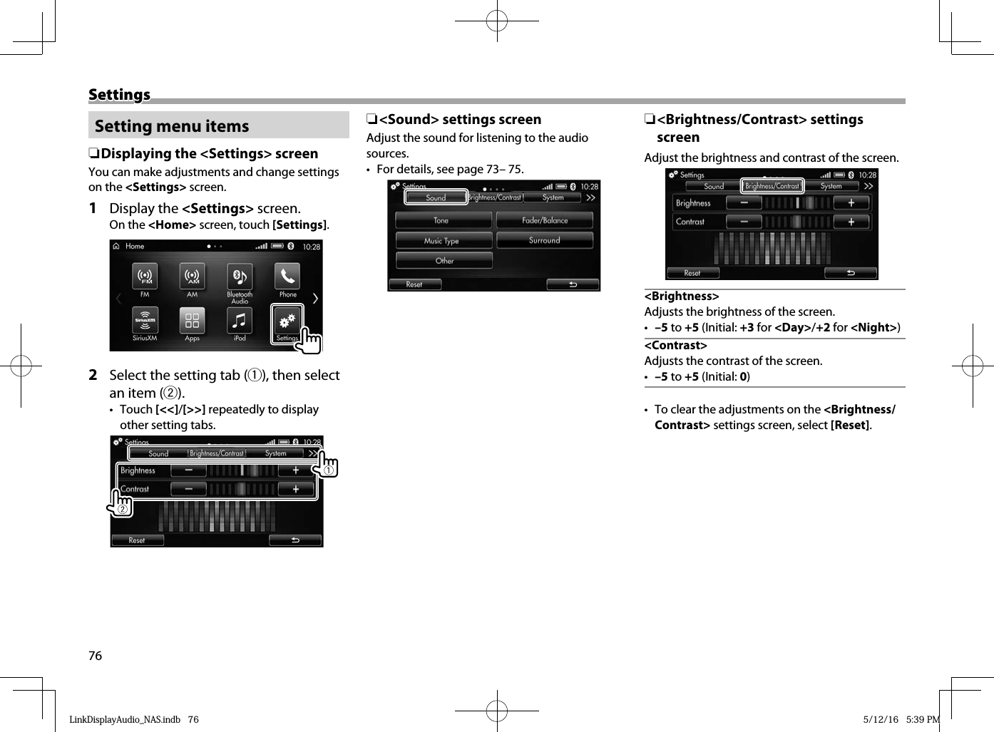 76SettingsSettings Setting menu items ❏Displaying the &lt;Settings&gt; screenYou can make adjustments and change settings on the &lt;Settings&gt; screen.1 Display the &lt;Settings&gt; screen.On the &lt;Home&gt; screen, touch [Settings].  2   Select the setting tab (1), then select an item (2).• Touch [&lt;&lt;]/[&gt;&gt;] repeatedly to display other setting tabs. ❏&lt;Sound&gt; settings screenAdjust the sound for listening to the audio sources.•  For details, see page 73– 75. ❏&lt;Brightness/Contrast&gt; settings screenAdjust the brightness and contrast of the screen.&lt;Brightness&gt;Adjusts the brightness of the screen.•  –5 to +5 (Initial: +3 for &lt;Day&gt;/+2 for &lt;Night&gt;)&lt;Contrast&gt;Adjusts the contrast of the screen.•  –5 to +5 (Initial: 0)•  To clear the adjustments on the &lt;Brightness/Contrast&gt; settings screen, select [Reset].LinkDisplayAudio_NAS.indb   76LinkDisplayAudio_NAS.indb   76 5/12/16   5:39 PM5/12/16   5:39 PM