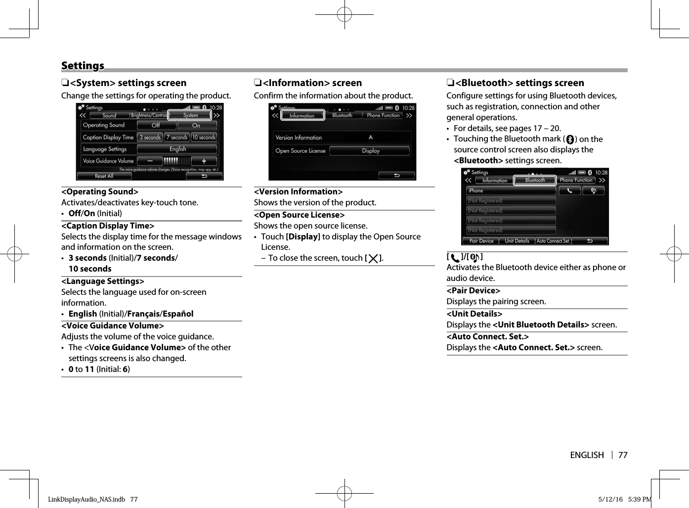 ENGLISH 77SettingsSettings ❏&lt;System&gt; settings screenChange the settings for operating the product. &lt;Operating  Sound&gt;Activates/deactivates key-touch tone.•  Off/On (Initial)&lt;Caption Display Time&gt;Selects the display time for the message windows and information on the screen.•  3 seconds (Initial)/7 seconds/10 seconds &lt;Language  Settings&gt;Selects the language used for on-screen information.•  English (Initial)/Français/Español&lt;Voice Guidance Volume&gt;Adjusts the volume of the voice guidance.• The &lt;Voice Guidance Volume&gt; of the other settings screens is also changed.•  0 to 11 (Initial: 6) ❏&lt;Information&gt; screenConfirm the information about the product.&lt;Version Information&gt;Shows the version of the product.&lt;Open Source License&gt;Shows the open source license.• Touch [Display] to display the Open Source License. – To close the screen, touch [   ].  ❏ &lt;Bluetooth&gt; settings screenConfigure settings for using Bluetooth devices, such as registration, connection and other general operations.•  For details, see pages 17 – 20.•  Touching the Bluetooth mark (  ) on the source control screen also displays the &lt;Bluetooth&gt; settings screen.[  ]/[  ]Activates the Bluetooth device either as phone or audio device. &lt;Pair  Device&gt;Displays the pairing screen.&lt;Unit Details&gt;Displays the &lt;Unit Bluetooth Details&gt; screen.&lt;Auto Connect. Set.&gt;Displays the &lt;Auto Connect. Set.&gt; screen. LinkDisplayAudio_NAS.indb   77LinkDisplayAudio_NAS.indb   77 5/12/16   5:39 PM5/12/16   5:39 PM