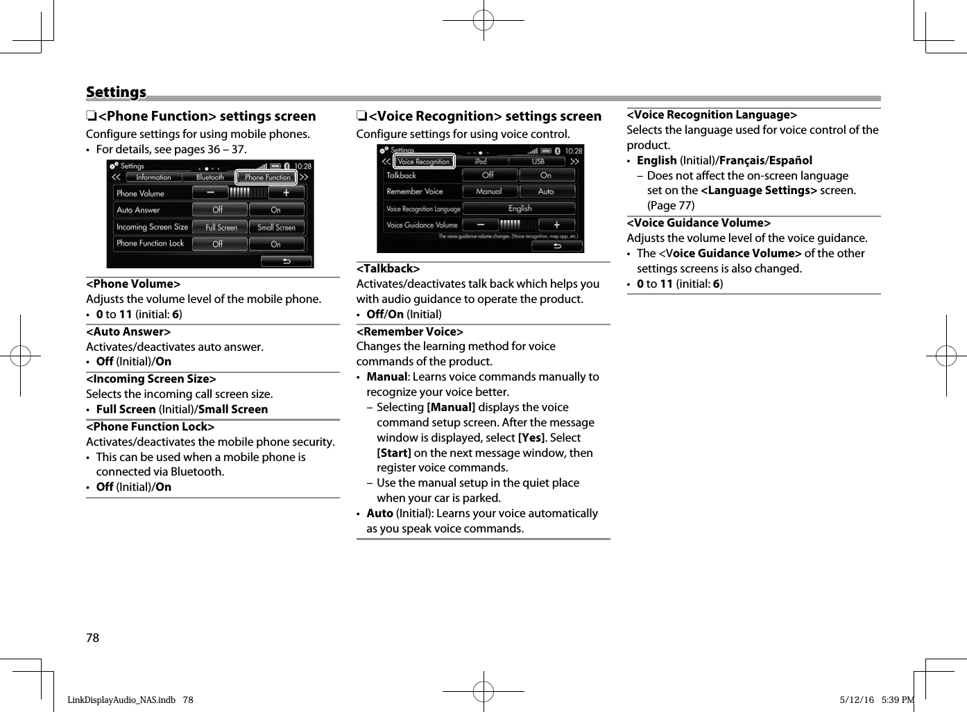 78SettingsSettings ❏&lt;Phone Function&gt; settings screenConfigure settings for using mobile phones.•  For details, see pages 36 – 37.&lt;Phone Volume&gt;Adjusts the volume level of the mobile phone. •  0 to 11 (initial: 6) &lt;Auto  Answer&gt;Activates/deactivates auto answer.•  Off (Initial)/On &lt;Incoming Screen Size&gt;Selects the incoming call screen size.•  Full Screen (Initial)/Small Screen&lt;Phone Function Lock&gt;Activates/deactivates the mobile phone security.•  This can be used when a mobile phone is connected via Bluetooth.•  Off (Initial)/On  ❏ &lt;Voice Recognition&gt; settings screenConfigure settings for using voice control.&lt;Talkback&gt;Activates/deactivates talk back which helps you with audio guidance to operate the product.•  Off/On (Initial)&lt;Remember Voice&gt;Changes the learning method for voice commands of the product.•  Manual: Learns voice commands manually to recognize your voice better. – Selecting [Manual] displays the voice command setup screen. After the message window is displayed, select [Yes]. Select [Start] on the next message window, then register voice commands. – Use the manual setup in the quiet place when your car is parked.•  Auto (Initial): Learns your voice automatically as you speak voice commands.&lt;Voice Recognition Language&gt;Selects the language used for voice control of the product.•  English (Initial)/Français/Español – Does not affect the on-screen language set on the &lt;Language Settings&gt; screen.(Page 77)&lt;Voice Guidance Volume&gt;Adjusts the volume level of the voice guidance.• The &lt;Voice Guidance Volume&gt; of the other settings screens is also changed.•  0 to 11 (initial: 6)LinkDisplayAudio_NAS.indb   78LinkDisplayAudio_NAS.indb   78 5/12/16   5:39 PM5/12/16   5:39 PM