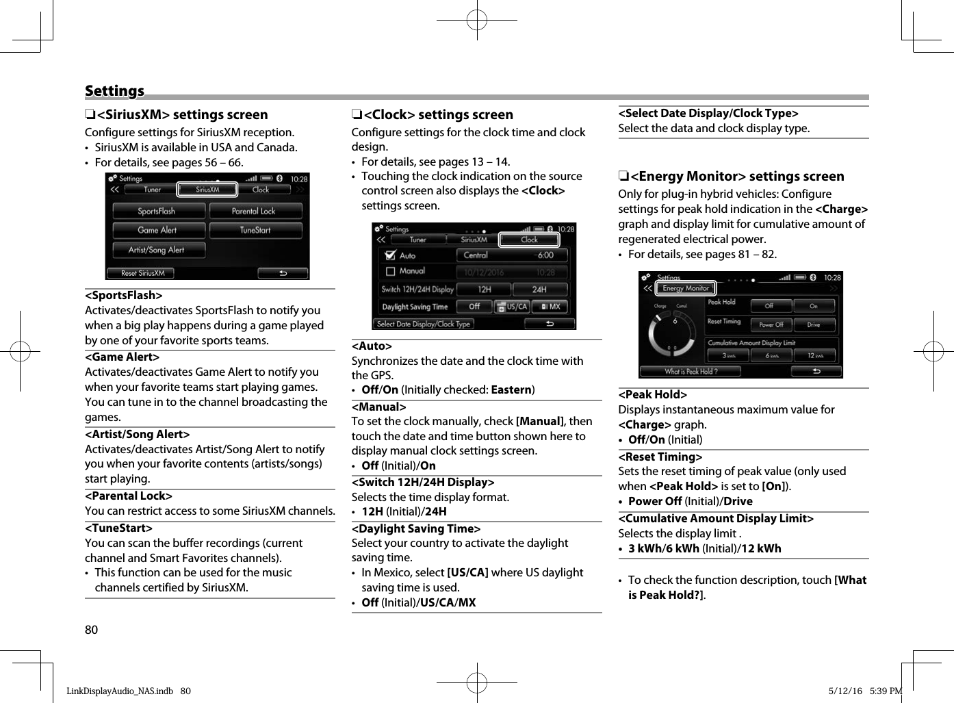 80SettingsSettings ❏ &lt;SiriusXM&gt; settings screenConfigure settings for SiriusXM reception.•  SiriusXM is available in USA and Canada.•  For details, see pages 56 – 66.&lt;SportsFlash&gt;Activates/deactivates SportsFlash to notify you when a big play happens during a game played by one of your favorite sports teams. &lt;Game Alert&gt;Activates/deactivates Game Alert to notify you when your favorite teams start playing games. You can tune in to the channel broadcasting the games.&lt;Artist/Song Alert&gt;Activates/deactivates Artist/Song Alert to notify you when your favorite contents (artists/songs) start playing.   &lt;Parental  Lock&gt;You can restrict access to some SiriusXM channels.&lt;TuneStart&gt;You can scan the buffer recordings (current channel and Smart Favorites channels). •  This function can be used for the music channels certified by SiriusXM. ❏ &lt;Clock&gt; settings screenConfigure settings for the clock time and clock design. •  For details, see pages 13 – 14.•  Touching the clock indication on the source control screen also displays the &lt;Clock&gt; settings screen. &lt;Auto&gt;Synchronizes the date and the clock time with the GPS. •  Off/On (Initially checked: Eastern) &lt;Manual&gt;To set the clock manually, check [Manual], then touch the date and time button shown here to display manual clock settings screen.•  Off (Initial)/On &lt;Switch 12H/24H Display&gt;Selects the time display format.•  12H (Initial)/24H&lt;Daylight Saving Time&gt;Select your country to activate the daylight saving time.•  In Mexico, select [US/CA] where US daylight saving time is used.•  Off (Initial)/US/CA/MX&lt;Select Date Display/Clock Type&gt;Select the data and clock display type. ❏ &lt;Energy Monitor&gt; settings screenOnly for plug-in hybrid vehicles: Configure settings for peak hold indication in the &lt;Charge&gt; graph and display limit for cumulative amount of regenerated electrical power.•  For details, see pages 81 – 82. &lt;Peak Hold&gt;Displays instantaneous maximum value for &lt;Charge&gt; graph.• Off/On (Initial) &lt;Reset  Timing&gt;Sets the reset timing of peak value (only used when &lt;Peak Hold&gt; is set to [On]).• Power Off (Initial)/Drive&lt;Cumulative Amount Display Limit&gt;Selects the display limit .• 3 kWh/6 kWh (Initial)/12 kWh•  To check the function description, touch [What is Peak Hold?].LinkDisplayAudio_NAS.indb   80LinkDisplayAudio_NAS.indb   80 5/12/16   5:39 PM5/12/16   5:39 PM