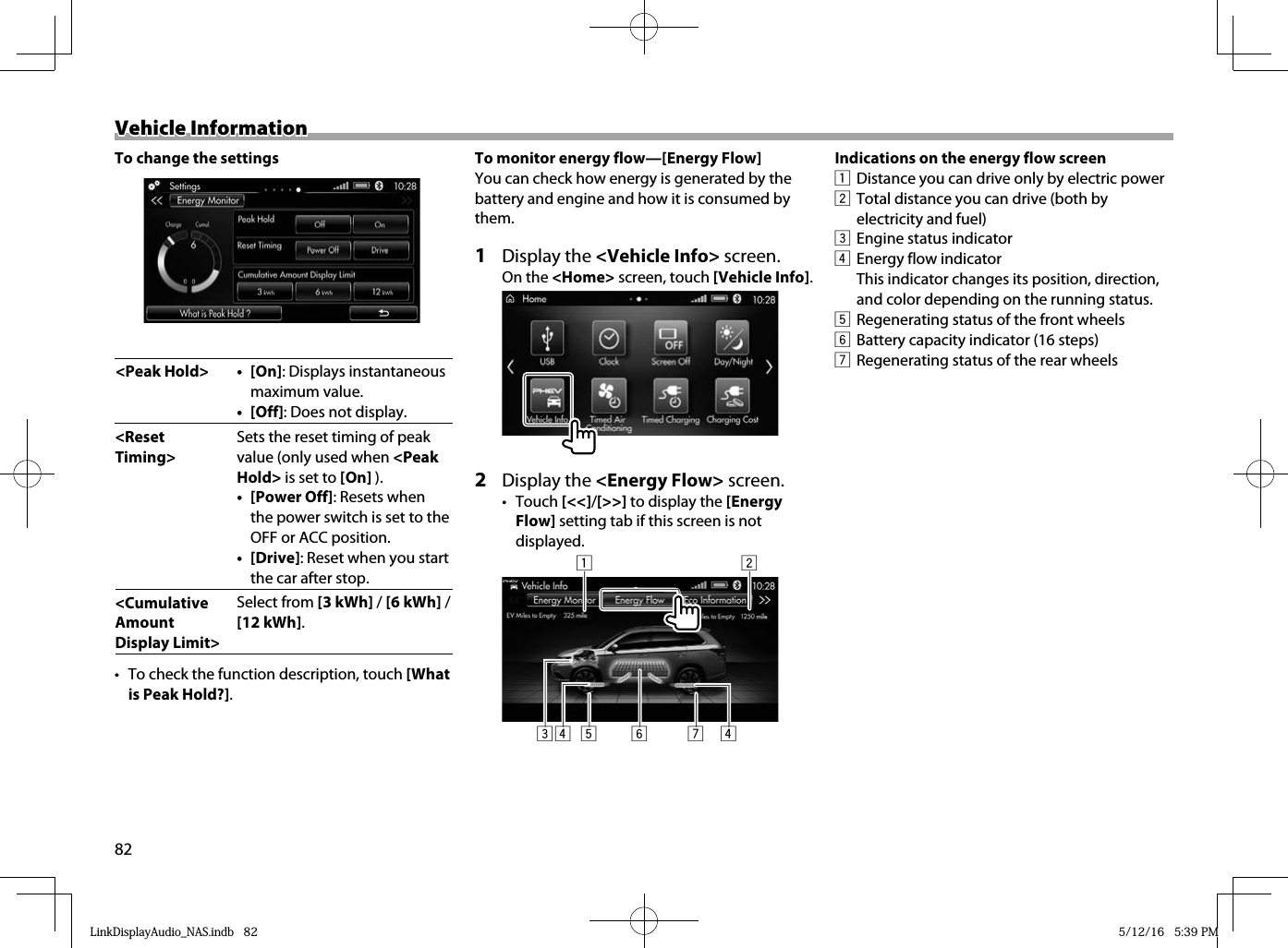 82Vehicle InformationVehicle Information To change the settings&lt;Peak Hold&gt; •  [On]: Displays instantaneous maximum value.• [Off]: Does not display.&lt;Reset Timing&gt;Sets the reset timing of peak value (only used when &lt;Peak Hold&gt; is set to [On] ).• [Power Off]: Resets when the power switch is set to the OFF or ACC position.• [Drive]: Reset when you start the car after stop.&lt;Cumulative Amount Display Limit&gt;Select from [3 kWh] / [6 kWh] / [12 kWh]. •  To check the function description, touch [What is Peak Hold?].To monitor energy flow—[Energy Flow]You can check how energy is generated by the battery and engine and how it is consumed by them.1 Display the &lt;Vehicle Info&gt; screen.On the &lt;Home&gt; screen, touch [Vehicle Info].2 Display the &lt;Energy Flow&gt; screen.• Touch [&lt;&lt;]/[&gt;&gt;] to display the [Energy Flow] setting tab if this screen is not displayed.2157634 4Indications on the energy flow screen1  Distance you can drive only by electric power2  Total distance you can drive (both by electricity and fuel)3  Engine status indicator4  Energy flow indicatorThis indicator changes its position, direction, and color depending on the running status.5  Regenerating status of the front wheels6  Battery capacity indicator (16 steps)7  Regenerating status of the rear wheelsLinkDisplayAudio_NAS.indb   82LinkDisplayAudio_NAS.indb   82 5/12/16   5:39 PM5/12/16   5:39 PM