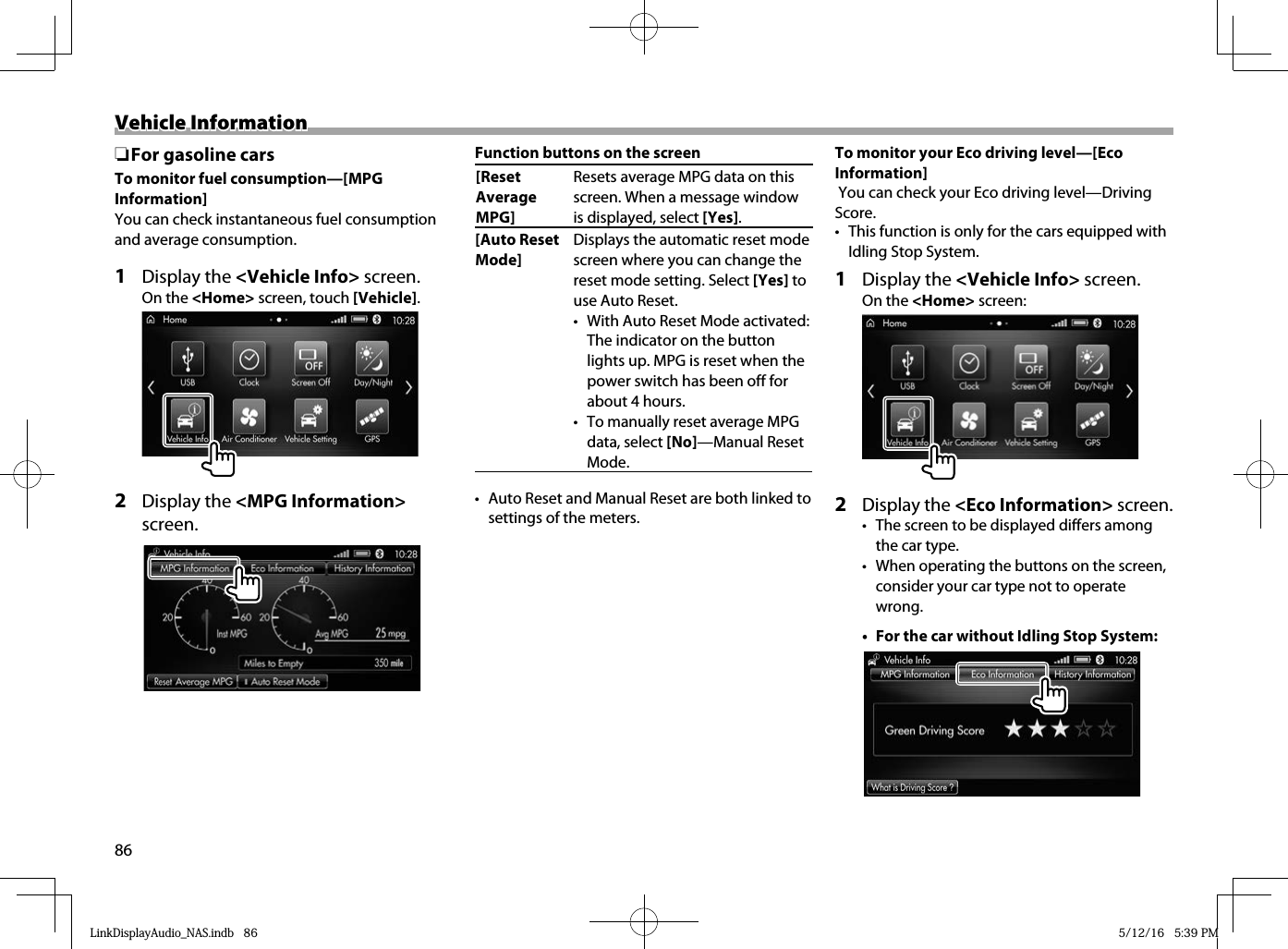 86Vehicle InformationVehicle Information ❏For gasoline carsTo monitor fuel consumption—[MPG Information]You can check instantaneous fuel consumption and average consumption.1 Display the &lt;Vehicle Info&gt; screen.On the &lt;Home&gt; screen, touch [Vehicle].2 Display the &lt;MPG Information&gt; screen.Function buttons on the screen[Reset Average MPG]Resets average MPG data on this screen. When a message window is displayed, select [Yes].[Auto Reset Mode]Displays the automatic reset mode screen where you can change the reset mode setting. Select [Yes] to use Auto Reset.•  With Auto Reset Mode activated: The indicator on the button lights up. MPG is reset when the power switch has been off for about 4 hours.•  To manually reset average MPG data, select [No]—Manual Reset Mode.•  Auto Reset and Manual Reset are both linked to settings of the meters.To monitor your Eco driving level—[Eco Information] You can check your Eco driving level—Driving Score.•  This function is only for the cars equipped with Idling Stop System.1 Display the &lt;Vehicle Info&gt; screen.On the &lt;Home&gt; screen:2 Display the &lt;Eco Information&gt; screen.•  The screen to be displayed differs among the car type.•  When operating the buttons on the screen, consider your car type not to operate wrong.•  For the car without Idling Stop System:LinkDisplayAudio_NAS.indb   86LinkDisplayAudio_NAS.indb   86 5/12/16   5:39 PM5/12/16   5:39 PM