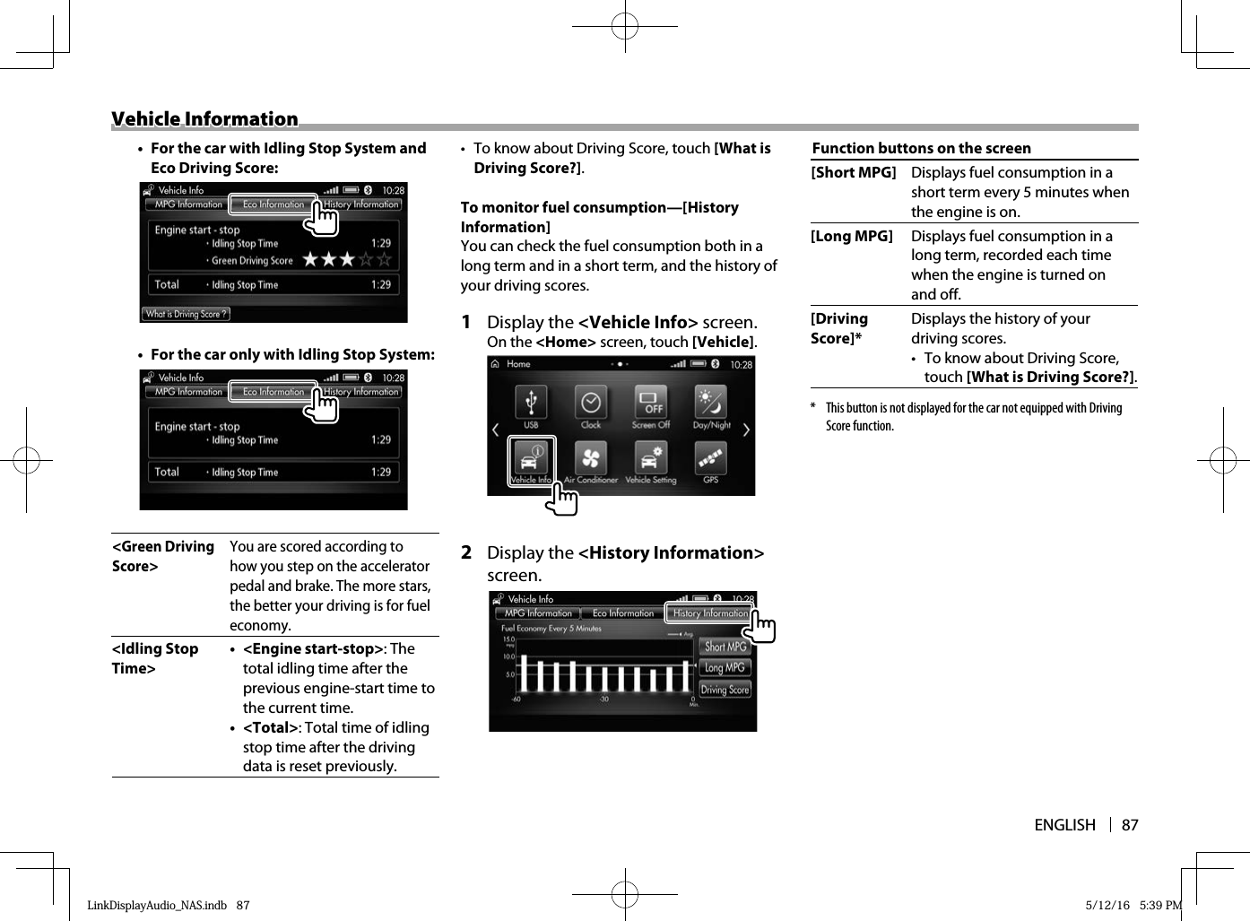 ENGLISH 87Vehicle InformationVehicle Information•  For the car with Idling Stop System and Eco Driving Score:•  For the car only with Idling Stop System:&lt;Green Driving Score&gt;You are scored according to how you step on the accelerator pedal and brake. The more stars, the better your driving is for fuel economy.&lt;Idling Stop Time&gt;• &lt;Engine start-stop&gt;: The total idling time after the previous engine-start time to the current time. • &lt;Total&gt;: Total time of idling stop time after the driving data is reset previously.•  To know about Driving Score, touch [What is Driving Score?].To monitor fuel consumption—[History Information]You can check the fuel consumption both in a long term and in a short term, and the history of your driving scores.1 Display the &lt;Vehicle Info&gt; screen.On the &lt;Home&gt; screen, touch [Vehicle].2 Display the &lt;History Information&gt; screen. Function buttons on the screen[Short MPG] Displays fuel consumption in a short term every 5 minutes when the engine is on.[Long MPG] Displays fuel consumption in a long term, recorded each time when the engine is turned on and off.[Driving Score]*Displays the history of your driving scores.•  To know about Driving Score, touch [What is Driving Score?].*  This button is not displayed for the car not equipped with Driving Score function.LinkDisplayAudio_NAS.indb   87LinkDisplayAudio_NAS.indb   87 5/12/16   5:39 PM5/12/16   5:39 PM