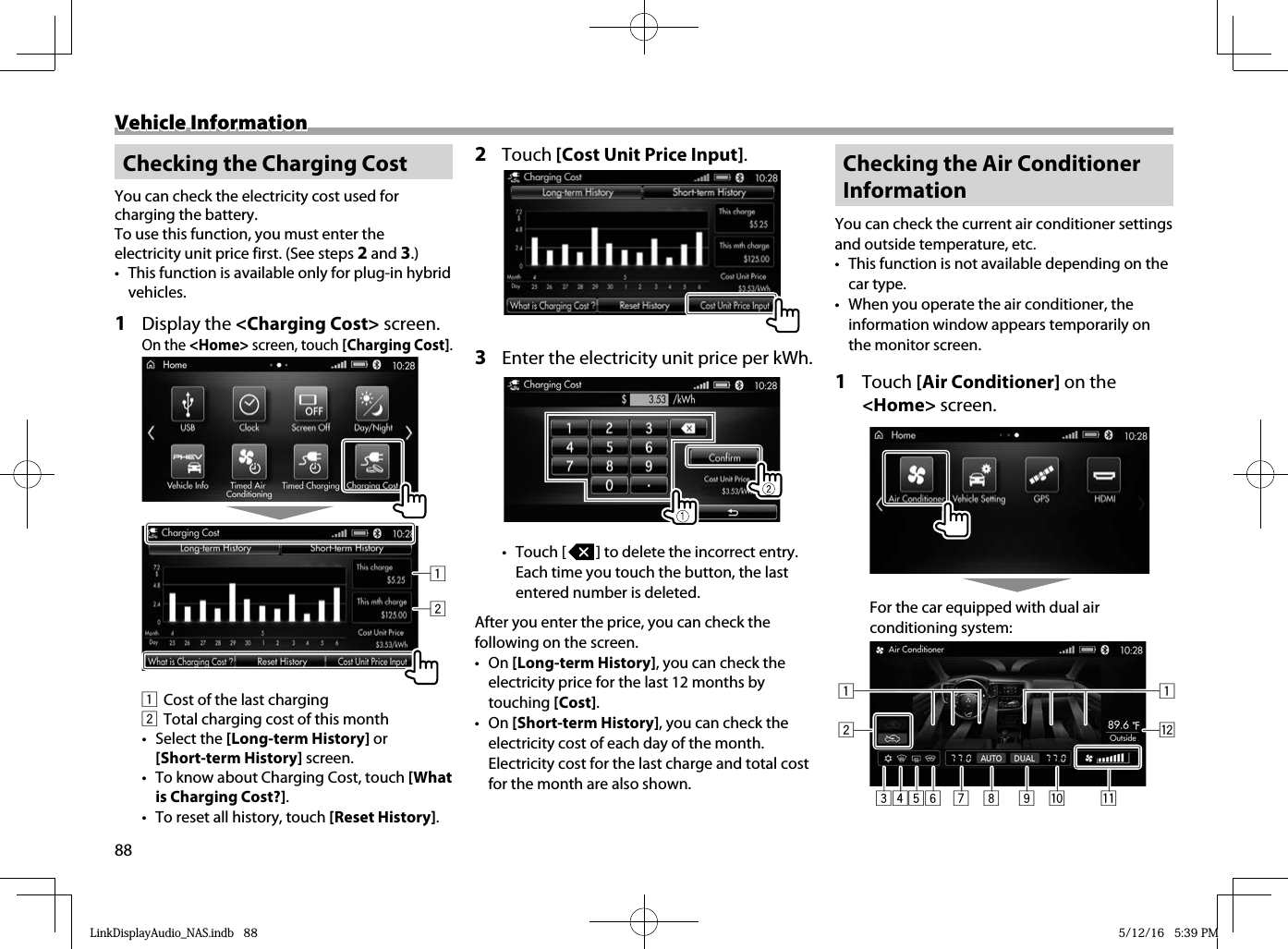 88Vehicle InformationVehicle Information Checking the Charging CostYou can check the electricity cost used for charging the battery.To use this function, you must enter the electricity unit price first. (See steps 2 and 3.)•  This function is available only for plug-in hybrid vehicles.1 Display the &lt;Charging Cost&gt; screen.On the &lt;Home&gt; screen, touch [Charging Cost].211  Cost of the last charging2  Total charging cost of this month• Select the [Long-term History] or [Short-term History] screen.•  To know about Charging Cost, touch [What is Charging Cost?].•  To reset all history, touch [Reset History]. 2 Touch [Cost Unit Price Input].3  Enter the electricity unit price per kWh. • Touch [   ] to delete the incorrect entry. Each time you touch the button, the last entered number is deleted.After you enter the price, you can check the following on the screen. • On [Long-term History], you can check the electricity price for the last 12 months by touching [Cost].• On [Short-term History], you can check the electricity cost of each day of the month. Electricity cost for the last charge and total cost for the month are also shown. Checking the Air Conditioner InformationYou can check the current air conditioner settings and outside temperature, etc.•  This function is not available depending on the car type.•  When you operate the air conditioner, the information window appears temporarily on the monitor screen.1 Touch [Air Conditioner] on the &lt;Home&gt; screen. For the car equipped with dual air conditioning system:3 56421q7 9 p8w1LinkDisplayAudio_NAS.indb   88LinkDisplayAudio_NAS.indb   88 5/12/16   5:39 PM5/12/16   5:39 PM