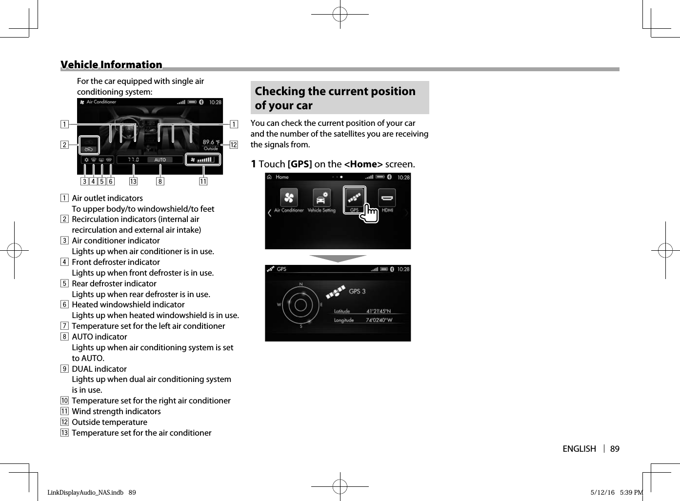 ENGLISH 89Vehicle InformationVehicle Information1  Air outlet indicatorsTo upper body/to windowshield/to feet2  Recirculation indicators (internal air recirculation and external air intake)3  Air conditioner indicatorLights up when air conditioner is in use.4  Front defroster indicatorLights up when front defroster is in use.5  Rear defroster indicatorLights up when rear defroster is in use.6  Heated windowshield indicatorLights up when heated windowshield is in use.7  Temperature set for the left air conditioner8 AUTO indicatorLights up when air conditioning system is set to AUTO.9 DUAL indicatorLights up when dual air conditioning system is in use.p  Temperature set for the right air conditionerq  Wind strength indicatorsw Outside temperaturee  Temperature set for the air conditioner Checking the current position of your carYou can check the current position of your car and the number of the satellites you are receiving the signals from.1 Touch [GPS] on the &lt;Home&gt; screen. For the car equipped with single air conditioning system:3 5642qe 8w1 1LinkDisplayAudio_NAS.indb   89LinkDisplayAudio_NAS.indb   89 5/12/16   5:39 PM5/12/16   5:39 PM