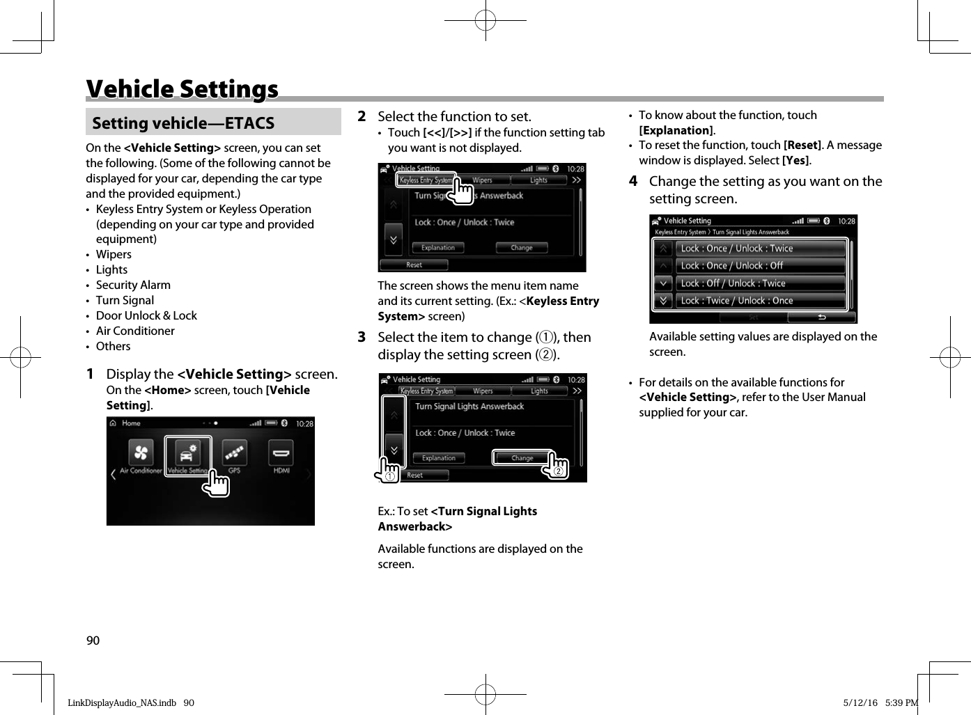 90Vehicle SettingsVehicle Settings Setting  vehicle—ETACSOn the &lt;Vehicle Setting&gt; screen, you can set the following. (Some of the following cannot be displayed for your car, depending the car type and the provided equipment.)•  Keyless Entry System or Keyless Operation (depending on your car type and provided equipment)• Wipers• Lights• Security Alarm• Turn Signal•  Door Unlock &amp; Lock• Air Conditioner• Others1 Display the &lt;Vehicle Setting&gt; screen.On the &lt;Home&gt; screen, touch [Vehicle Setting].2  Select the function to set.• Touch [&lt;&lt;]/[&gt;&gt;] if the function setting tab you want is not displayed.The screen shows the menu item name and its current setting. (Ex.: &lt;Keyless Entry System&gt; screen)3  Select the item to change (1), then display the setting screen (2).Ex.: To set &lt;Turn Signal Lights Answerback&gt;Available functions are displayed on the screen.•  To know about the function, touch [Explanation].•  To reset the function, touch [Reset]. A message window is displayed. Select [Yes].4  Change the setting as you want on the setting screen.Available setting values are displayed on the screen.•  For details on the available functions for &lt;Vehicle Setting&gt;, refer to the User Manual supplied for your car.LinkDisplayAudio_NAS.indb   90LinkDisplayAudio_NAS.indb   90 5/12/16   5:39 PM5/12/16   5:39 PM