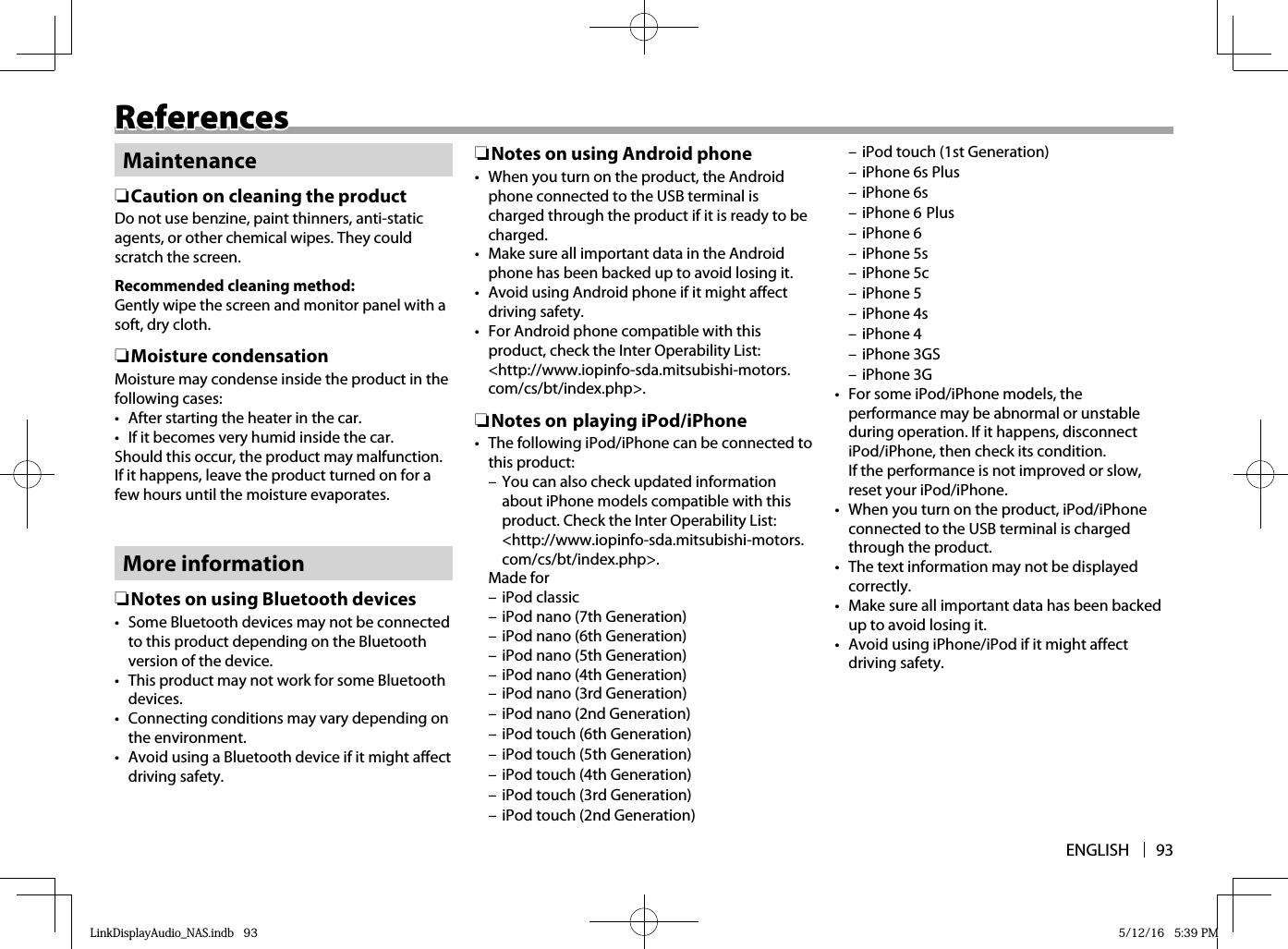 ENGLISH 93ReferencesReferencesMaintenance ❏Caution on cleaning the productDo not use benzine, paint thinners, anti-static agents, or other chemical wipes. They could scratch the screen.Recommended cleaning method:Gently wipe the screen and monitor panel with a soft, dry cloth. ❏Moisture condensationMoisture may condense inside the product in the following cases:•  After starting the heater in the car.•  If it becomes very humid inside the car.Should this occur, the product may malfunction. If it happens, leave the product turned on for a few hours until the moisture evaporates.More information ❏ Notes on using Bluetooth devices•  Some Bluetooth devices may not be connected to this product depending on the Bluetooth version of the device.•  This product may not work for some Bluetooth devices.•  Connecting conditions may vary depending on the environment.•  Avoid using a Bluetooth device if it might affect driving safety. ❏ Notes on using Android phone•  When you turn on the product, the Android phone connected to the USB terminal is charged through the product if it is ready to be charged.•  Make sure all important data in the Android phone has been backed up to avoid losing it.•  Avoid using Android phone if it might affect driving safety.•  For Android phone compatible with this product, check the Inter Operability List: &lt;http://www.iopinfo-sda.mitsubishi-motors.com/cs/bt/index.php&gt;. ❏ Notes  on playing iPod/iPhone•  The following iPod/iPhone can be connected to this product: – You can also check updated information about iPhone models compatible with this product. Check the Inter Operability List: &lt;http://www.iopinfo-sda.mitsubishi-motors.com/cs/bt/index.php&gt;. Made  for – iPod classic – iPod nano (7th Generation) – iPod nano (6th Generation) – iPod nano (5th Generation) – iPod nano (4th Generation) – iPod nano (3rd Generation) – iPod nano (2nd Generation) – iPod touch (6th Generation) – iPod touch (5th Generation) – iPod touch (4th Generation) – iPod touch (3rd Generation) – iPod touch (2nd Generation) – iPod touch (1st Generation) – iPhone 6s Plus – iPhone 6s – iPhone 6 Plus – iPhone 6 – iPhone 5s – iPhone 5c – iPhone 5 – iPhone 4s – iPhone 4 – iPhone 3GS – iPhone 3G•  For some iPod/iPhone models, the performance may be abnormal or unstable during operation. If it happens, disconnect iPod/iPhone, then check its condition.If the performance is not improved or slow, reset your iPod/iPhone.•  When you turn on the product, iPod/iPhone connected to the USB terminal is charged through the product.•  The text information may not be displayed correctly.•  Make sure all important data has been backed up to avoid losing it.•  Avoid using iPhone/iPod if it might affect driving safety.LinkDisplayAudio_NAS.indb   93LinkDisplayAudio_NAS.indb   93 5/12/16   5:39 PM5/12/16   5:39 PM