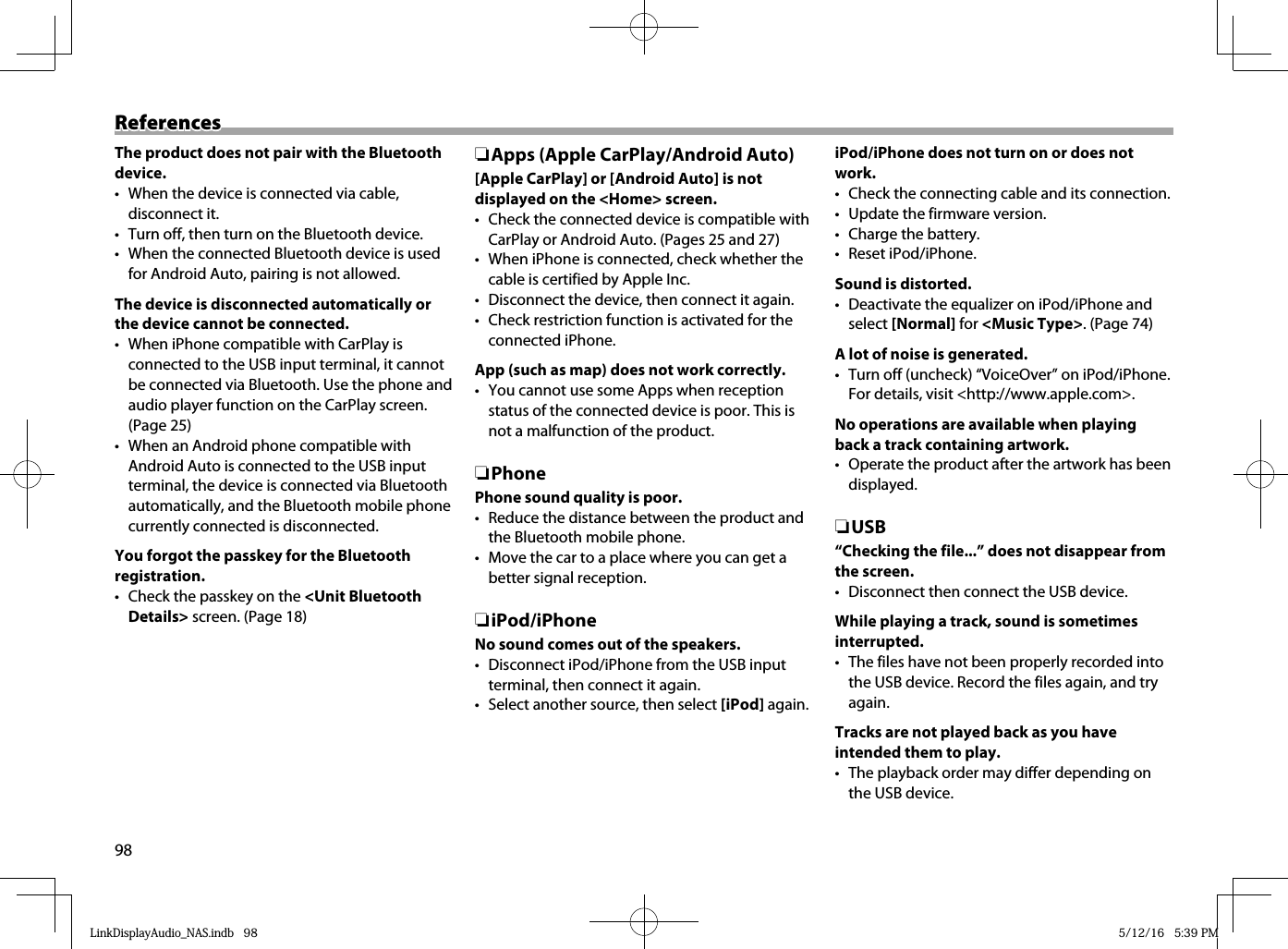98ReferencesReferencesThe product does not pair with the Bluetooth device.•  When the device is connected via cable, disconnect it.•  Turn off, then turn on the Bluetooth device.•  When the connected Bluetooth device is used for Android Auto, pairing is not allowed.The device is disconnected automatically or the device cannot be connected.•  When iPhone compatible with CarPlay is connected to the USB input terminal, it cannot be connected via Bluetooth. Use the phone and audio player function on the CarPlay screen. (Page 25)•  When an Android phone compatible with Android Auto is connected to the USB input terminal, the device is connected via Bluetooth automatically, and the Bluetooth mobile phone currently connected is disconnected.You forgot the passkey for the Bluetooth registration.•  Check the passkey on the &lt;Unit Bluetooth Details&gt; screen. (Page 18) ❏Apps (Apple CarPlay/Android Auto)[Apple CarPlay] or [Android Auto] is not displayed on the &lt;Home&gt; screen.•  Check the connected device is compatible with CarPlay or Android Auto. (Pages 25 and 27)•  When iPhone is connected, check whether the cable is certified by Apple Inc.•  Disconnect the device, then connect it again.•  Check restriction function is activated for the connected iPhone.App (such as map) does not work correctly.•  You cannot use some Apps when reception status of the connected device is poor. This is not a malfunction of the product. ❏PhonePhone sound quality is poor.•  Reduce the distance between the product and the Bluetooth mobile phone.•  Move the car to a place where you can get a better signal reception. ❏iPod/iPhoneNo sound comes out of the speakers.•  Disconnect iPod/iPhone from the USB input terminal, then connect it again.•  Select another source, then select [iPod] again.iPod/iPhone does not turn on or does not work.•  Check the connecting cable and its connection.•  Update the firmware version.•  Charge the battery.• Reset iPod/iPhone.Sound is distorted.•  Deactivate the equalizer on iPod/iPhone and select [Normal] for &lt;Music Type&gt;. (Page 74)A lot of noise is generated.•  Turn off (uncheck) “VoiceOver” on iPod/iPhone. For details, visit &lt;http://www.apple.com&gt;.No operations are available when playing back a track containing artwork.•  Operate the product after the artwork has been displayed. ❏USB“Checking the file...” does not disappear from the screen.•  Disconnect then connect the USB device.While playing a track, sound is sometimes interrupted.•  The files have not been properly recorded into the USB device. Record the files again, and try again.Tracks are not played back as you have intended them to play.•  The playback order may differ depending on the USB device.LinkDisplayAudio_NAS.indb   98LinkDisplayAudio_NAS.indb   98 5/12/16   5:39 PM5/12/16   5:39 PM