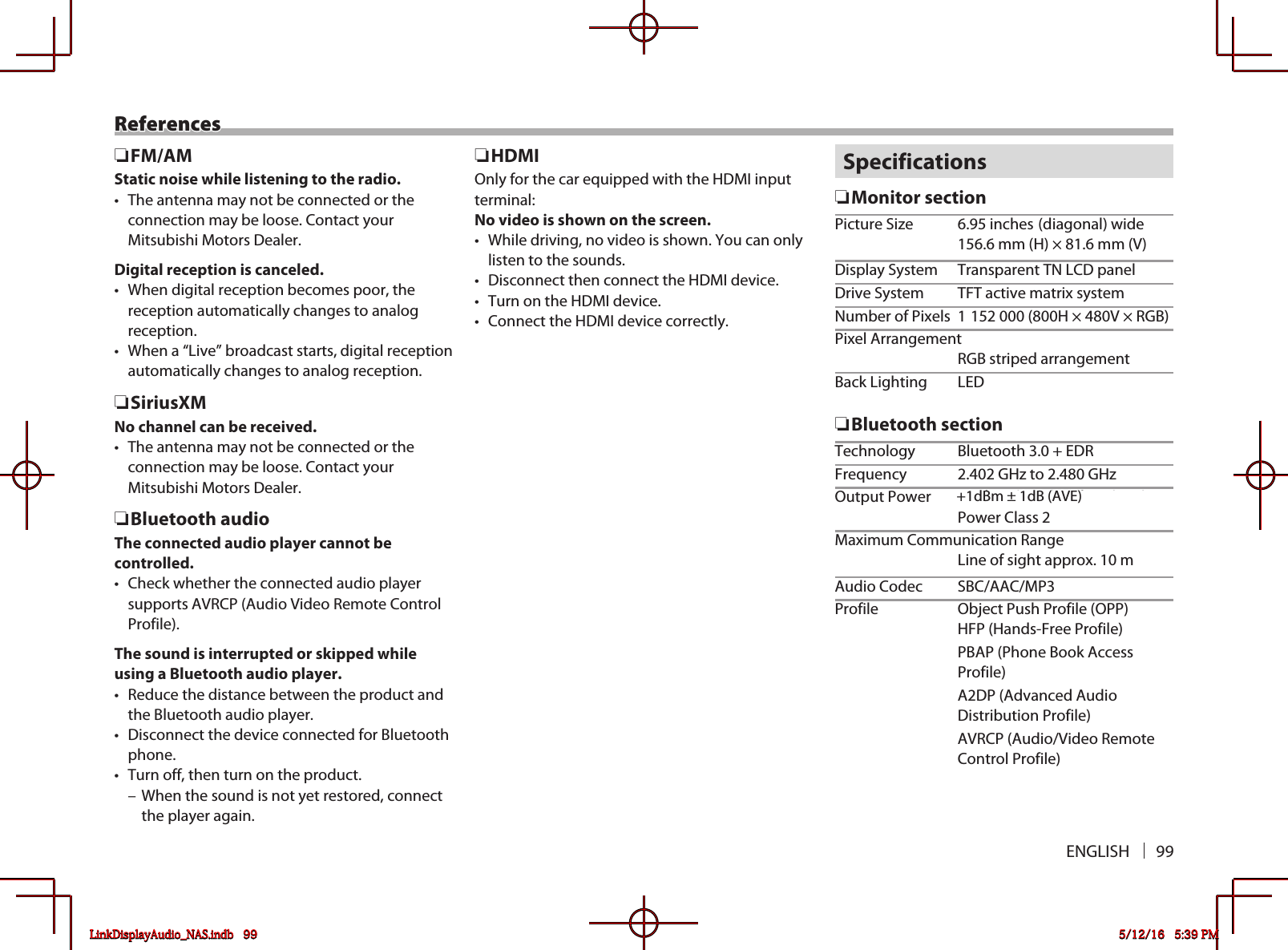 ENGLISH 99References RFM/AMStatic noise while listening to the radio.•  The antenna may not be connected or the connection may be loose. Contact your Mitsubishi Motors Dealer.Digital reception is canceled.•  When digital reception becomes poor, the reception automatically changes to analog reception.•  When a “Live” broadcast starts, digital reception automatically changes to analog reception. RSiriusXMNo channel can be received.•  The antenna may not be connected or the connection may be loose. Contact your Mitsubishi Motors Dealer. RBluetooth audioThe connected audio player cannot be controlled.•  Check whether the connected audio player supports AVRCP (Audio Video Remote Control Profile).The sound is interrupted or skipped while using a Bluetooth audio player.•  Reduce the distance between the product and the Bluetooth audio player.•  Disconnect the device connected for Bluetooth phone.•  Turn off, then turn on the product. – When the sound is not yet restored, connect the player again. RHDMIOnly for the car equipped with the HDMI input terminal:No video is shown on the screen.•  While driving, no video is shown. You can only listen to the sounds.•  Disconnect then connect the HDMI device.•  Turn on the HDMI device.•  Connect the HDMI device correctly.Specifications RMonitor sectionPicture Size  6.95 inches (diagonal) wide  156.6 mm (H) × 81.6 mm (V)Display System  Transparent TN LCD panelDrive System  TFT active matrix systemNumber of Pixels  1 152 000 (800H × 480V × RGB)Pixel Arrangement  RGB striped arrangementBack Lighting  LED RBluetooth sectionTechnology  Bluetooth 3.0 + EDRFrequency  2.402 GHz to 2.480 GHzOutput Power  +4 dBm (MAX), 0 dBm (AVE), Power Class 2Maximum Communication Range  Line of sight approx. 10 mAudio Codec  SBC/AAC/MP3Profile  Object Push Profile (OPP)  HFP (Hands-Free Profile)  PBAP (Phone Book Access Profile)  A2DP (Advanced Audio Distribution Profile)  AVRCP (Audio/Video Remote Control Profile)LinkDisplayAudio_NAS.indb   99 5/12/16   5:39 PM+1dBm ± 1dB (AVE)