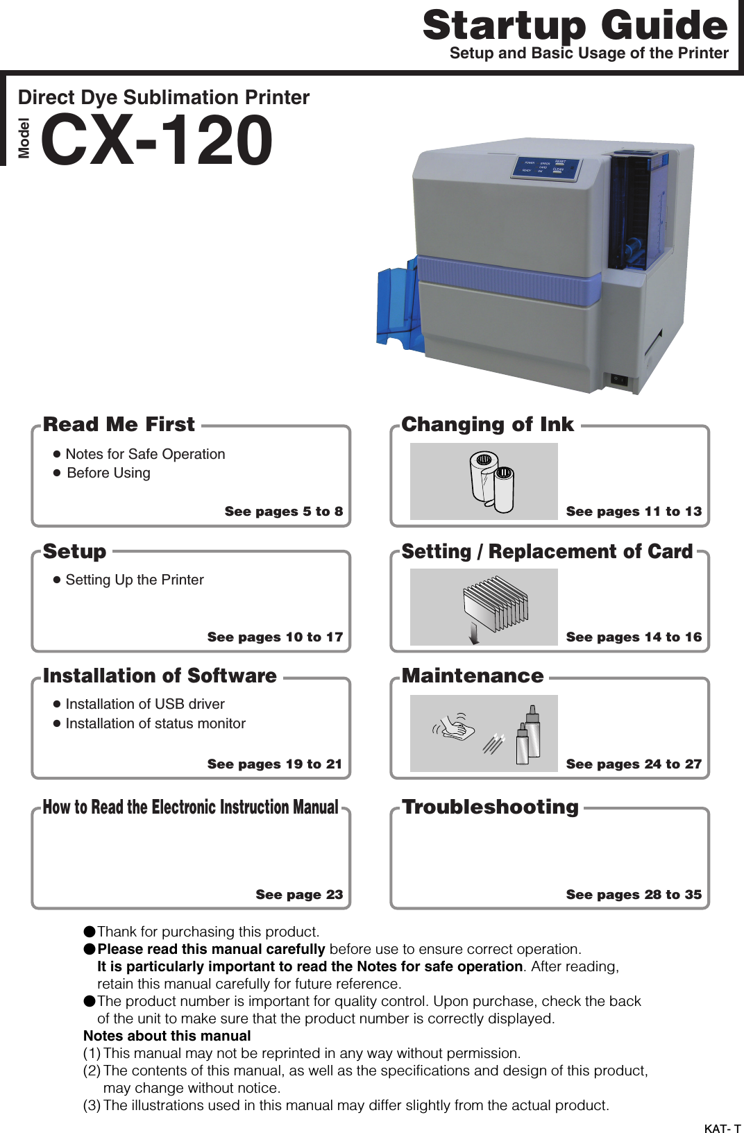 KAT- TStartup GuideDirect Dye Sublimation PrinterCX-120ModelSee pages 5 to 8s Notes for Safe Operations Before UsingSee pages 10 to 17s Setting Up the PrinterSee pages 19 to 21See page 23See pages 11 to 13See pages 14 to 16See pages 24 to 27See pages 28 to 35Read Me First Changing of InkSetups Installation of USB drivers Installation of status monitorSetting / Replacement of CardInstallation of SoftwareMaintenanceHow to Read the Electronic Instruction ManualTroubleshootingSetup and Basic Usage of the Printer䢇Thank for purchasing this product.䢇Please read this manual carefully before use to ensure correct operation.It is particularly important to read the Notes for safe operation. After reading,retain this manual carefully for future reference.䢇The product number is important for quality control. Upon purchase, check the backof the unit to make sure that the product number is correctly displayed.Notes about this manual(1) This manual may not be reprinted in any way without permission.(2) The contents of this manual, as well as the specifications and design of this product,may change without notice.(3) The illustrations used in this manual may differ slightly from the actual product.