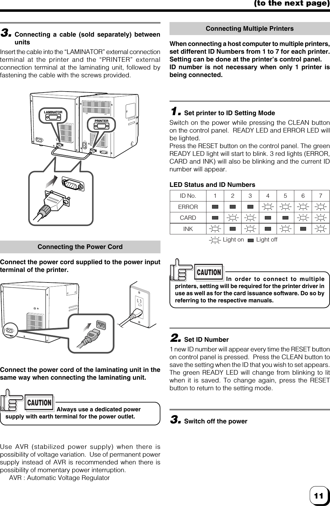 11(to the next page)3.Connecting a cable (sold separately) betweenunitsInsert the cable into the “LAMINATOR” external connectionterminal at the printer and the “PRINTER” externalconnection terminal at the laminating unit, followed byfastening the cable with the screws provided.Connecting the Power CordConnect the power cord supplied to the power inputterminal of the printer.Use AVR (stabilized power supply) when there ispossibility of voltage variation.  Use of permanent powersupply instead of AVR is recommended when there ispossibility of momentary power interruption.AVR : Automatic Voltage RegulatorConnecting Multiple PrintersWhen connecting a host computer to multiple printers,set different ID Numbers from 1 to 7 for each printer.Setting can be done at the printer’s control panel.ID number is not necessary when only 1 printer isbeing connected.1.Set printer to ID Setting ModeSwitch on the power while pressing the CLEAN buttonon the control panel.  READY LED and ERROR LED willbe lighted.Press the RESET button on the control panel. The greenREADY LED light will start to blink. 3 red lights (ERROR,CARD and INK) will also be blinking and the current IDnumber will appear.LED Status and ID Numbers2.Set ID Number1 new ID number will appear every time the RESET buttonon control panel is pressed.  Press the CLEAN button tosave the setting when the ID that you wish to set appears.The green READY LED will change from blinking to litwhen it is saved. To change again, press the RESETbutton to return to the setting mode.3.Switch off the powerLAMINATORPRINTERConnect the power cord of the laminating unit in thesame way when connecting the laminating unit.CAUTIONIn order to connect to multipleprinters, setting will be required for the printer driver inuse as well as for the card issuance software. Do so byreferring to the respective manuals.CAUTIONAlways use a dedicated powersupply with earth terminal for the power outlet.ID No.ERRORCARDINK1 2 3 4 5 6 7Light on Light off