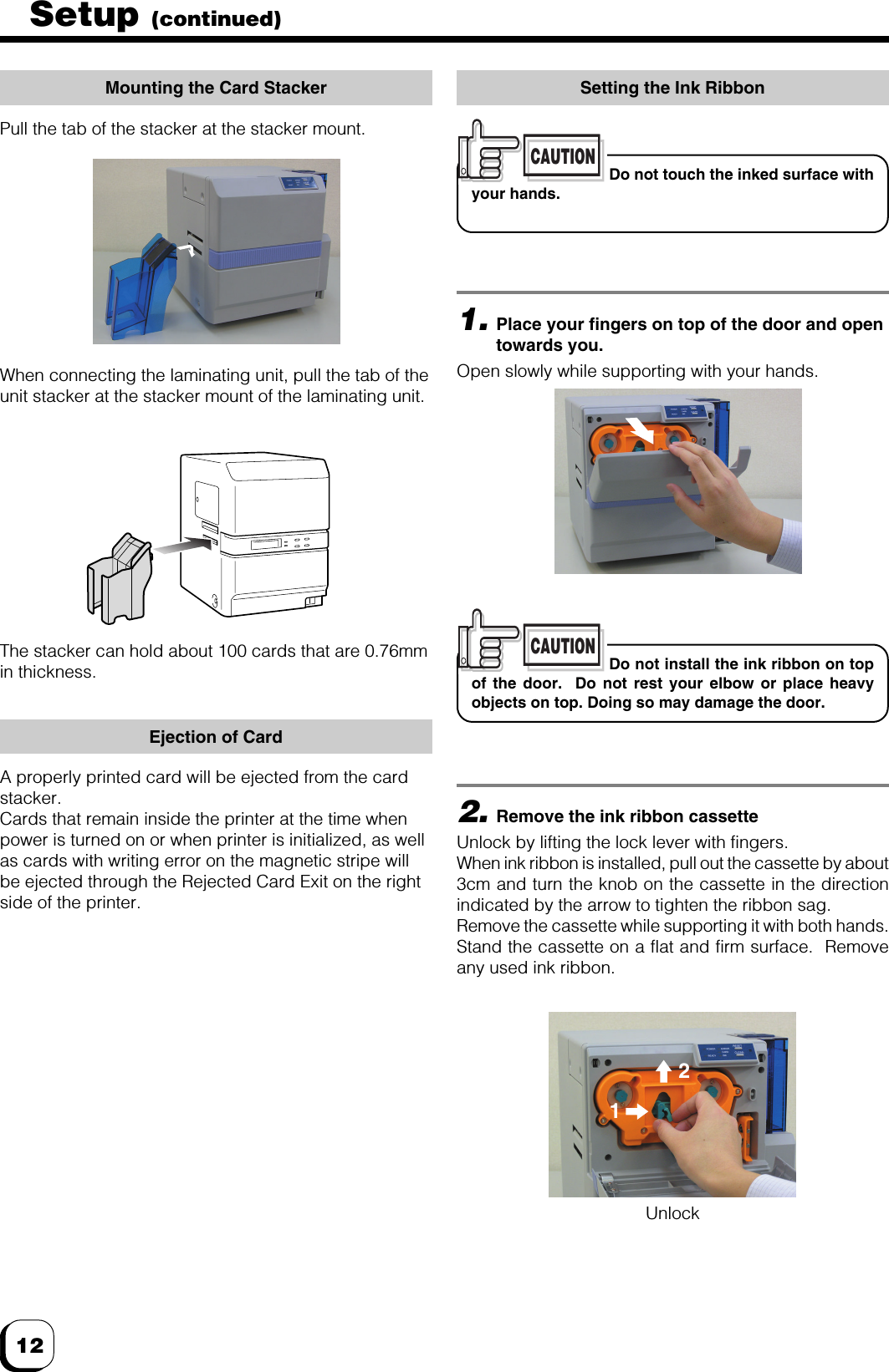 12Setup (continued)Mounting the Card StackerPull the tab of the stacker at the stacker mount.Setting the Ink RibbonThe stacker can hold about 100 cards that are 0.76mmin thickness.1.Place your fingers on top of the door and opentowards you.Open slowly while supporting with your hands.2.Remove the ink ribbon cassetteUnlock by lifting the lock lever with fingers.When ink ribbon is installed, pull out the cassette by about3cm and turn the knob on the cassette in the directionindicated by the arrow to tighten the ribbon sag.Remove the cassette while supporting it with both hands.Stand the cassette on a flat and firm surface.  Removeany used ink ribbon.CAUTIONDo not touch the inked surface withyour hands.CAUTIONDo not install the ink ribbon on topof the door.  Do not rest your elbow or place heavyobjects on top. Doing so may damage the door.21UnlockWhen connecting the laminating unit, pull the tab of theunit stacker at the stacker mount of the laminating unit.Ejection of CardA properly printed card will be ejected from the cardstacker.Cards that remain inside the printer at the time whenpower is turned on or when printer is initialized, as wellas cards with writing error on the magnetic stripe willbe ejected through the Rejected Card Exit on the rightside of the printer.